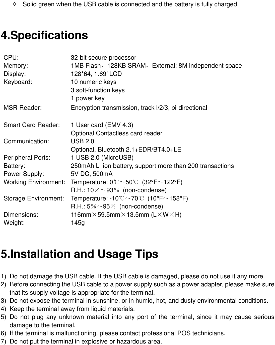   Solid green when the USB cable is connected and the battery is fully charged.  4.Specifications CPU:                32-bit secure processor   Memory:              1MB Flash，128KB SRAM，External: 8M independent space Display:                           128*64, 1.69’ LCD   Keyboard:                  10 numeric keys  3 soft-function keys  1 power key MSR Reader: Encryption transmission, track l/2/3, bi-directional Smart Card Reader:        1 User card (EMV 4.3)   Optional Contactless card reader Communication:                   USB 2.0  Optional, Bluetooth 2.1+EDR/BT4.0+LE Peripheral Ports:                 1 USB 2.0 (MicroUSB) Battery:                  250mAh Li-ion battery, support more than 200 transactions Power Supply:                       5V DC, 500mA Working Environment:         Temperature: 0℃～50℃  (32°F ～122°F )  R.H.: 10％～93％  (non-condense) Storage Environment:         Temperature: -10℃～70℃  (10°F ～158°F)  R.H.: 5％～95％  (non-condense) Dimensions:                           116mm×59.5mm×13.5mm (L×W×H) Weight:   145g  5.Installation and Usage Tips 1)  Do not damage the USB cable. If the USB cable is damaged, please do not use it any more. 2)  Before connecting the USB cable to a power supply such as a power adapter, please make sure that its supply voltage is appropriate for the terminal. 3)  Do not expose the terminal in sunshine, or in humid, hot, and dusty environmental conditions. 4)  Keep the terminal away from liquid materials. 5)  Do  not plug any unknown material into any port of  the  terminal, since it may  cause serious damage to the terminal. 6)  If the terminal is malfunctioning, please contact professional POS technicians. 7)  Do not put the terminal in explosive or hazardous area. 