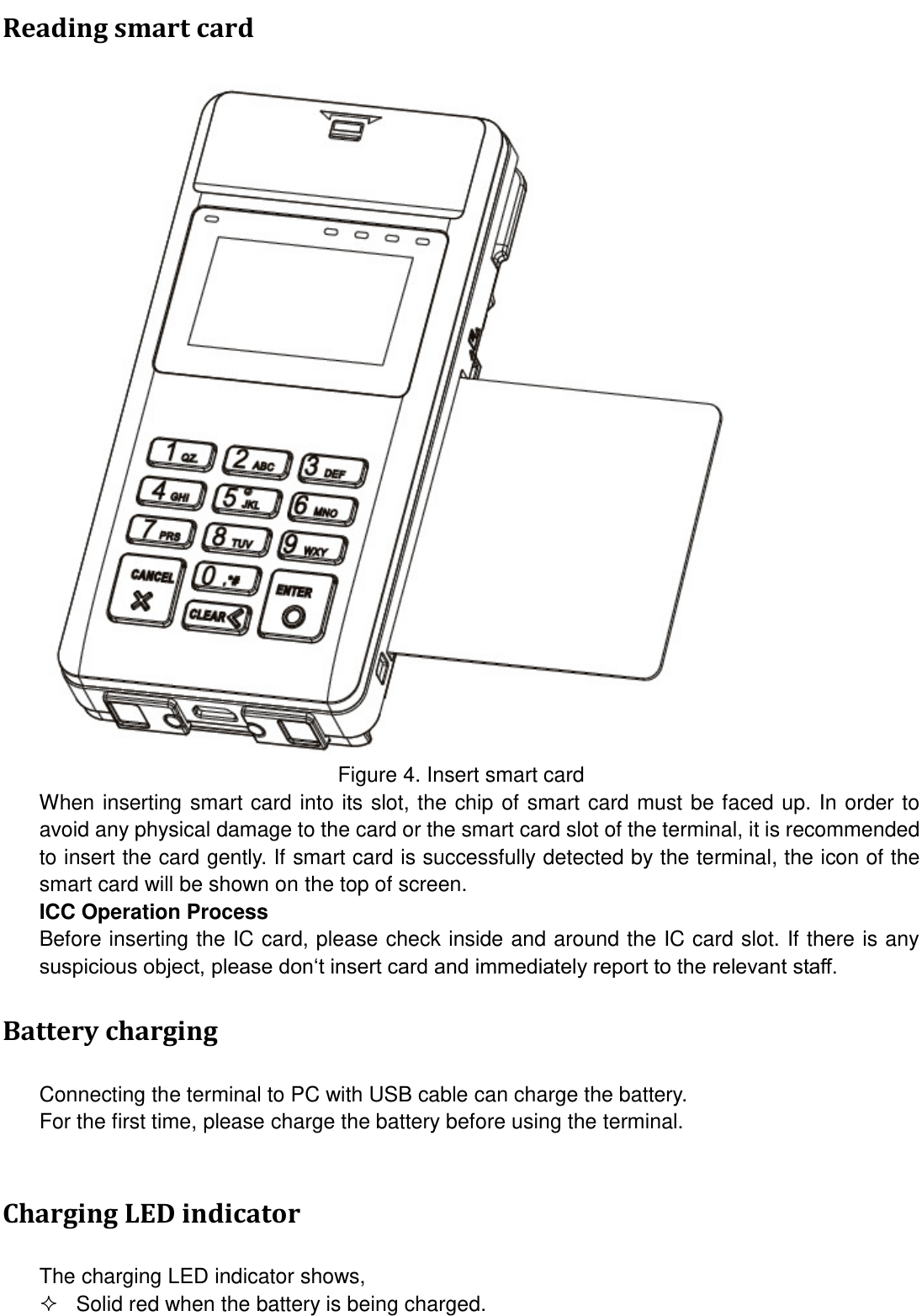  Reading smart card  Figure 4. Insert smart card When inserting smart card into its slot, the chip of smart card must be faced up. In order to avoid any physical damage to the card or the smart card slot of the terminal, it is recommended to insert the card gently. If smart card is successfully detected by the terminal, the icon of the smart card will be shown on the top of screen. ICC Operation Process Before inserting the IC card, please check inside and around the IC card slot. If there is any suspicious object, please don‘t insert card and immediately report to the relevant staff. Battery charging Connecting the terminal to PC with USB cable can charge the battery. For the first time, please charge the battery before using the terminal.  Charging LED indicator The charging LED indicator shows,   Solid red when the battery is being charged. 