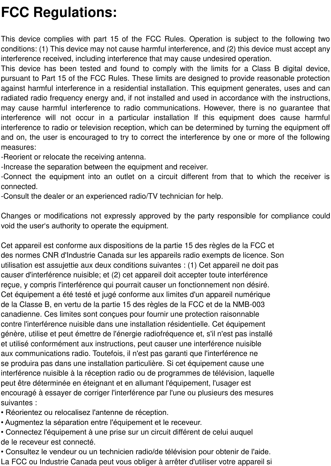  FCC Regulations: This  device  complies  with  part  15  of  the  FCC  Rules.  Operation  is  subject  to  the  following  two conditions: (1) This device may not cause harmful interference, and (2) this device must accept any interference received, including interference that may cause undesired operation. This  device  has  been  tested  and  found  to  comply  with  the  limits  for  a  Class  B  digital  device, pursuant to Part 15 of the FCC Rules. These limits are designed to provide reasonable protection against harmful interference in a residential installation. This equipment generates, uses and can radiated radio frequency energy and, if not installed and used in accordance with the instructions, may  cause  harmful  interference  to  radio  communications.  However, there  is  no  guarantee  that interference  will  not  occur  in  a  particular  installation  If  this  equipment  does  cause  harmful interference to radio or television reception, which can be determined by turning the equipment off and on, the user is encouraged to try to correct the interference by one or more of the following measures: -Reorient or relocate the receiving antenna. -Increase the separation between the equipment and receiver. -Connect  the  equipment  into  an  outlet  on  a  circuit  different  from  that  to  which  the  receiver  is connected. -Consult the dealer or an experienced radio/TV technician for help.  Changes or modifications not expressly approved by the party responsible for compliance could void the user‘s authority to operate the equipment.  Cet appareil est conforme aux dispositions de la partie 15 des règles de la FCC et des normes CNR d&apos;Industrie Canada sur les appareils radio exempts de licence. Son utilisation est assujettie aux deux conditions suivantes : (1) Cet appareil ne doit pas causer d&apos;interférence nuisible; et (2) cet appareil doit accepter toute interférence reçue, y compris l&apos;interférence qui pourrait causer un fonctionnement non désiré. Cet équipement a été testé et jugé conforme aux limites d&apos;un appareil numérique de la Classe B, en vertu de la partie 15 des règles de la FCC et de la NMB-003 canadienne. Ces limites sont conçues pour fournir une protection raisonnable contre l&apos;interférence nuisible dans une installation résidentielle. Cet équipement génère, utilise et peut émettre de l&apos;énergie radiofréquence et, s&apos;il n&apos;est pas installé et utilisé conformément aux instructions, peut causer une interférence nuisible aux communications radio. Toutefois, il n&apos;est pas garanti que l&apos;interférence ne se produira pas dans une installation particulière. Si cet équipement cause une interférence nuisible à la réception radio ou de programmes de télévision, laquelle peut être déterminée en éteignant et en allumant l&apos;équipement, l&apos;usager est encouragé à essayer de corriger l&apos;interférence par l&apos;une ou plusieurs des mesures suivantes : • Réorientez ou relocalisez l&apos;antenne de réception. • Augmentez la séparation entre l&apos;équipement et le receveur. • Connectez l&apos;équipement à une prise sur un circuit différent de celui auquel de le receveur est connecté. • Consultez le vendeur ou un technicien radio/de télévision pour obtenir de l&apos;aide. La FCC ou Industrie Canada peut vous obliger à arrêter d&apos;utiliser votre appareil si 