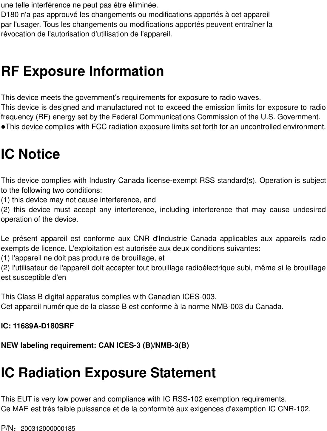  une telle interférence ne peut pas être éliminée. D180 n&apos;a pas approuvé les changements ou modifications apportés à cet appareil par l&apos;usager. Tous les changements ou modifications apportés peuvent entraîner la révocation de l&apos;autorisation d&apos;utilisation de l&apos;appareil.  RF Exposure Information This device meets the government’s requirements for exposure to radio waves. This device is designed and manufactured not to exceed the emission limits for exposure to radio frequency (RF) energy set by the Federal Communications Commission of the U.S. Government. This device complies with FCC radiation exposure limits set forth for an uncontrolled environment. IC Notice This device complies with Industry Canada license-exempt RSS standard(s). Operation is subject to the following two conditions:   (1) this device may not cause interference, and   (2)  this  device  must  accept  any  interference,  including  interference  that  may  cause  undesired operation of the device.  Le  présent  appareil  est  conforme  aux  CNR  d&apos;Industrie  Canada  applicables  aux  appareils radio exempts de licence. L&apos;exploitation est autorisée aux deux conditions suivantes:   (1) l&apos;appareil ne doit pas produire de brouillage, et   (2) l&apos;utilisateur de l&apos;appareil doit accepter tout brouillage radioélectrique subi, même si le brouillage est susceptible d&apos;en  This Class B digital apparatus complies with Canadian ICES-003. Cet appareil numérique de la classe B est conforme à la norme NMB-003 du Canada.  IC: 11689A-D180SRF  NEW labeling requirement: CAN ICES-3 (B)/NMB-3(B) IC Radiation Exposure Statement This EUT is very low power and compliance with IC RSS-102 exemption requirements. Ce MAE est très faible puissance et de la conformité aux exigences d&apos;exemption IC CNR-102.  P/N：200312000000185 