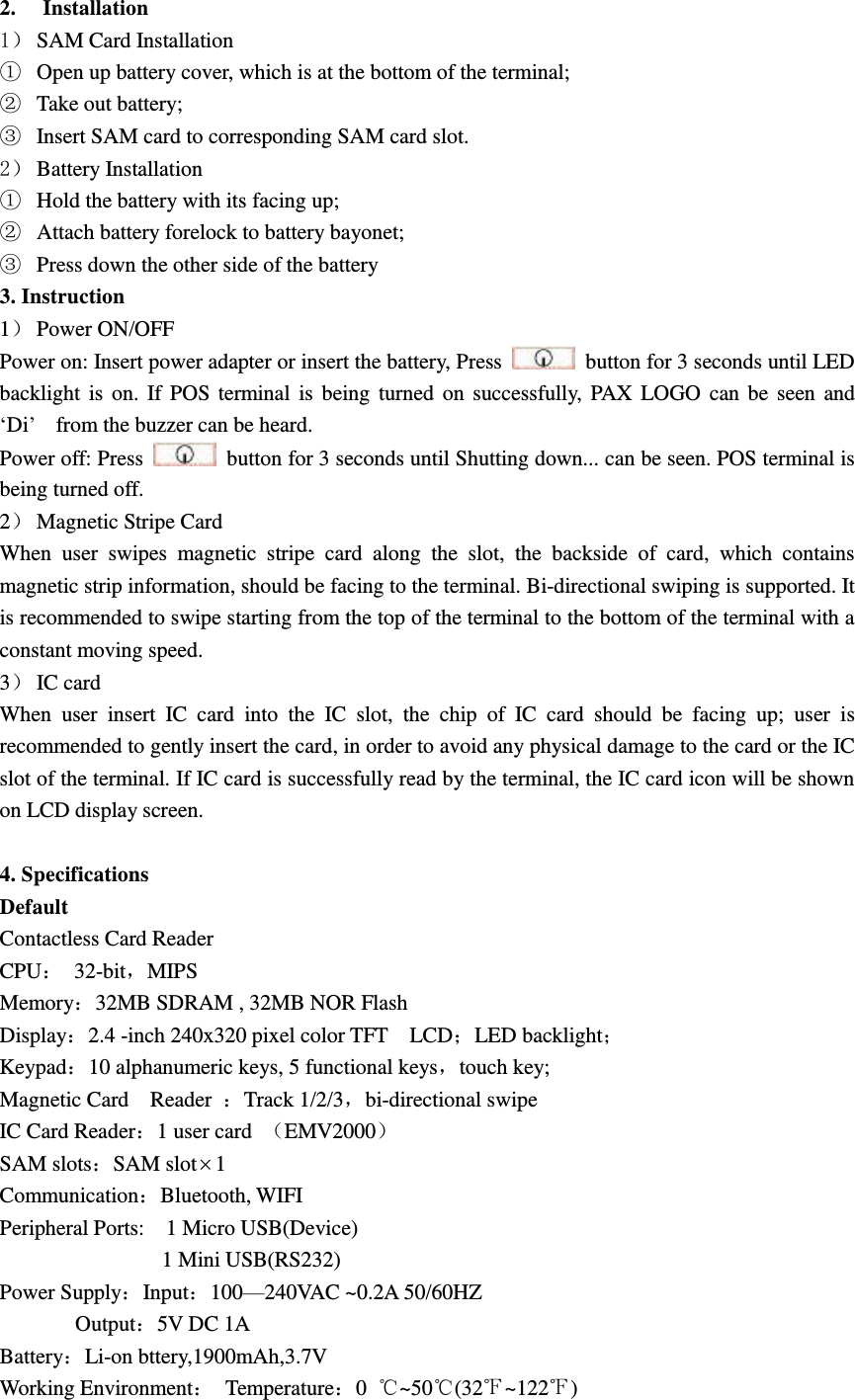 2. Installation 1） SAM Card Installation ① Open up battery cover, which is at the bottom of the terminal; ② Take out battery; ③ Insert SAM card to corresponding SAM card slot. 2） Battery Installation ① Hold the battery with its facing up; ② Attach battery forelock to battery bayonet; ③ Press down the other side of the battery 3. Instruction 1） Power ON/OFF Power on: Insert power adapter or insert the battery, Press    button for 3 seconds until LED backlight is on. If POS  terminal is being  turned on successfully, PAX  LOGO can be seen and   ‘Di’    from the buzzer can be heard. Power off: Press    button for 3 seconds until Shutting down... can be seen. POS terminal is being turned off. 2） Magnetic Stripe Card When  user  swipes  magnetic  stripe  card  along  the  slot,  the  backside  of  card,  which  contains magnetic strip information, should be facing to the terminal. Bi-directional swiping is supported. It is recommended to swipe starting from the top of the terminal to the bottom of the terminal with a constant moving speed. 3） IC card When  user  insert  IC  card  into  the  IC  slot,  the  chip  of  IC  card  should  be  facing  up;  user  is recommended to gently insert the card, in order to avoid any physical damage to the card or the IC slot of the terminal. If IC card is successfully read by the terminal, the IC card icon will be shown on LCD display screen.  4. Specifications Default   Contactless Card Reader CPU：  32-bit，MIPS Memory：32MB SDRAM , 32MB NOR Flash Display：2.4 -inch 240x320 pixel color TFT    LCD；LED backlight； Keypad：10 alphanumeric keys, 5 functional keys，touch key; Magnetic Card    Reader  ：Track 1/2/3，bi-directional swipe IC Card Reader：1 user card  （EMV2000） SAM slots：SAM slot1 Communication：Bluetooth, WIFI Peripheral Ports:    1 Micro USB(Device)       1 Mini USB(RS232) Power Supply：Input：100—240VAC ~0.2A 50/60HZ         Output：5V DC 1A Battery：Li-on bttery,1900mAh,3.7V Working Environment：  Temperature：0  ℃~50℃(32℉~122℉) 