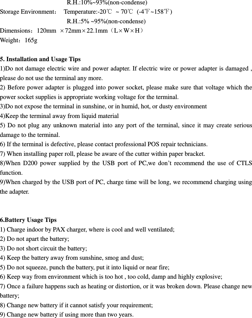                      R.H.:10%~93%(non-condense) Storage Environment：  Temperature:-20℃  ~ 70℃  (-4℉~158℉)                                           R.H.:5% ~95%(non-condense) Dimensions：120mm 72mm22.1mm（LWH） Weight：165g  5. Installation and Usage Tips 1)Do not damage electric wire and power adapter. If electric wire or power adapter is damaged , please do not use the terminal any more. 2) Before power adapter is plugged into power socket, please make sure that voltage which the power socket supplies is appropriate working voltage for the terminal. 3)Do not expose the terminal in sunshine, or in humid, hot, or dusty environment 4)Keep the terminal away from liquid material 5) Do not plug any unknown material into any port of the terminal, since it may create serious damage to the terminal. 6) If the terminal is defective, please contact professional POS repair technicians. 7) When installing paper roll, please be aware of the cutter within paper bracket. 8)When  D200  power  supplied  by the  USB  port  of  PC,we  don’t  recommend  the  use  of  CTLS function. 9)When charged by the USB port of PC, charge time will be long, we recommend charging using the adapter.   6.Battery Usage Tips 1) Charge indoor by PAX charger, where is cool and well ventilated; 2) Do not apart the battery; 3) Do not short circuit the battery; 4) Keep the battery away from sunshine, smog and dust; 5) Do not squeeze, punch the battery, put it into liquid or near fire; 6) Keep way from environment which is too hot , too cold, damp and highly explosive; 7) Once a failure happens such as heating or distortion, or it was broken down. Please change new battery; 8) Change new battery if it cannot satisfy your requirement; 9) Change new battery if using more than two years.  