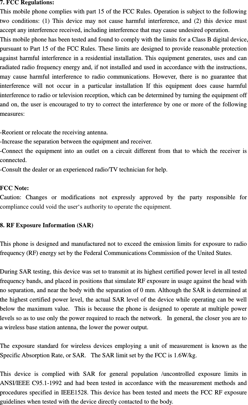 7. FCC Regulations: This mobile phone complies with part 15 of the FCC Rules. Operation is subject to the following two  conditions:  (1)  This  device  may  not  cause  harmful  interference,  and  (2)  this  device  must accept any interference received, including interference that may cause undesired operation. This mobile phone has been tested and found to comply with the limits for a Class B digital device, pursuant to Part 15 of the FCC Rules. These limits are designed to provide reasonable protection against harmful interference in a residential installation. This equipment generates, uses and can radiated radio frequency energy and, if not installed and used in accordance with the instructions, may  cause  harmful interference  to  radio  communications.  However,  there  is  no  guarantee  that interference  will  not  occur  in  a  particular  installation  If  this  equipment  does  cause  harmful interference to radio or television reception, which can be determined by turning the equipment off and on, the user is encouraged to try to correct the interference by one or more of the following measures:  -Reorient or relocate the receiving antenna. -Increase the separation between the equipment and receiver. -Connect the  equipment into  an  outlet on  a circuit  different  from that  to  which the receiver  is connected. -Consult the dealer or an experienced radio/TV technician for help.  FCC Note: Caution:  Changes  or  modifications  not  expressly  approved  by  the  party  responsible  for compliance could void the user‘s authority to operate the equipment.  8. RF Exposure Information (SAR)  This phone is designed and manufactured not to exceed the emission limits for exposure to radio frequency (RF) energy set by the Federal Communications Commission of the United States.    During SAR testing, this device was set to transmit at its highest certified power level in all tested frequency bands, and placed in positions that simulate RF exposure in usage against the head with no separation, and near the body with the separation of 0 mm. Although the SAR is determined at the highest certified power level, the actual SAR level of the device while operating can be well below the maximum value.   This is because the phone is designed to operate at multiple power levels so as to use only the power required to reach the network.   In general, the closer you are to a wireless base station antenna, the lower the power output.  The exposure  standard for wireless devices employing a  unit  of  measurement  is  known  as the Specific Absorption Rate, or SAR.   The SAR limit set by the FCC is 1.6W/kg.     This  device  is  complied  with  SAR  for  general  population  /uncontrolled  exposure  limits  in ANSI/IEEE C95.1-1992 and had been tested in accordance with the measurement methods and procedures specified in IEEE1528. This device has been tested and meets the FCC RF exposure guidelines when tested with the device directly contacted to the body.   