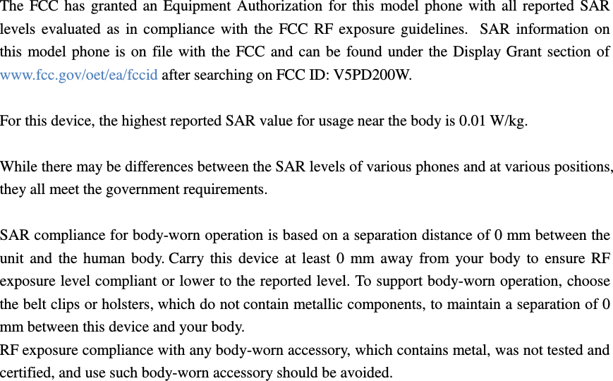  The FCC has granted an Equipment Authorization for this model phone with all reported SAR levels evaluated as in compliance with the FCC RF exposure guidelines.   SAR information on this model phone is on file with the FCC and can be found under the Display Grant section of www.fcc.gov/oet/ea/fccid after searching on FCC ID: V5PD200W.  For this device, the highest reported SAR value for usage near the body is 0.01 W/kg.  While there may be differences between the SAR levels of various phones and at various positions, they all meet the government requirements.  SAR compliance for body-worn operation is based on a separation distance of 0 mm between the unit and  the  human  body. Carry this  device at  least 0  mm away from your body to  ensure RF exposure level compliant or lower to the reported level. To support body-worn operation, choose the belt clips or holsters, which do not contain metallic components, to maintain a separation of 0 mm between this device and your body.   RF exposure compliance with any body-worn accessory, which contains metal, was not tested and certified, and use such body-worn accessory should be avoided.   