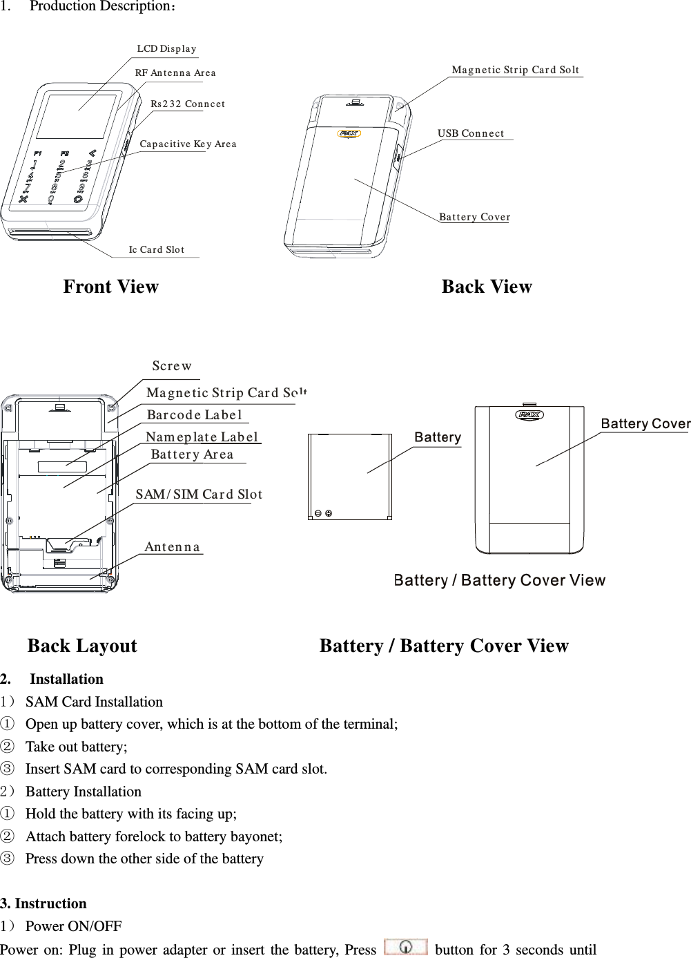  1. Production Description  LCD Dis p layRF An t e n n a Ar e aRs 2 3 2 Co n n ce t Ca p a c it iv e Ke y Ar e a  Ic Ca r d Slo t             Ma g n e t ic St r ip  Ca r d So lt  USB Co n n e ctBa t t e r y Co ve r  Front View                                                        Back View  Scre wMa gne tic St rip Car d Solt     Bar cod e La be lNam ep lat e Lab elBat t er y Ar ea SAM/ SIM Ca r d SlotAnt en n a                           Back Layout                                    Battery / Battery Cover View                   2. Installation 1 SAM Card Installation  Open up battery cover, which is at the bottom of the terminal;  Take out battery;  Insert SAM card to corresponding SAM card slot. 2 Battery Installation  Hold the battery with its facing up;  Attach battery forelock to battery bayonet;  Press down the other side of the battery  3. Instruction 1 Power ON/OFF Power  on:  Plug  in  power  adapter  or  insert  the  battery,  Press    button  for  3  seconds  until   