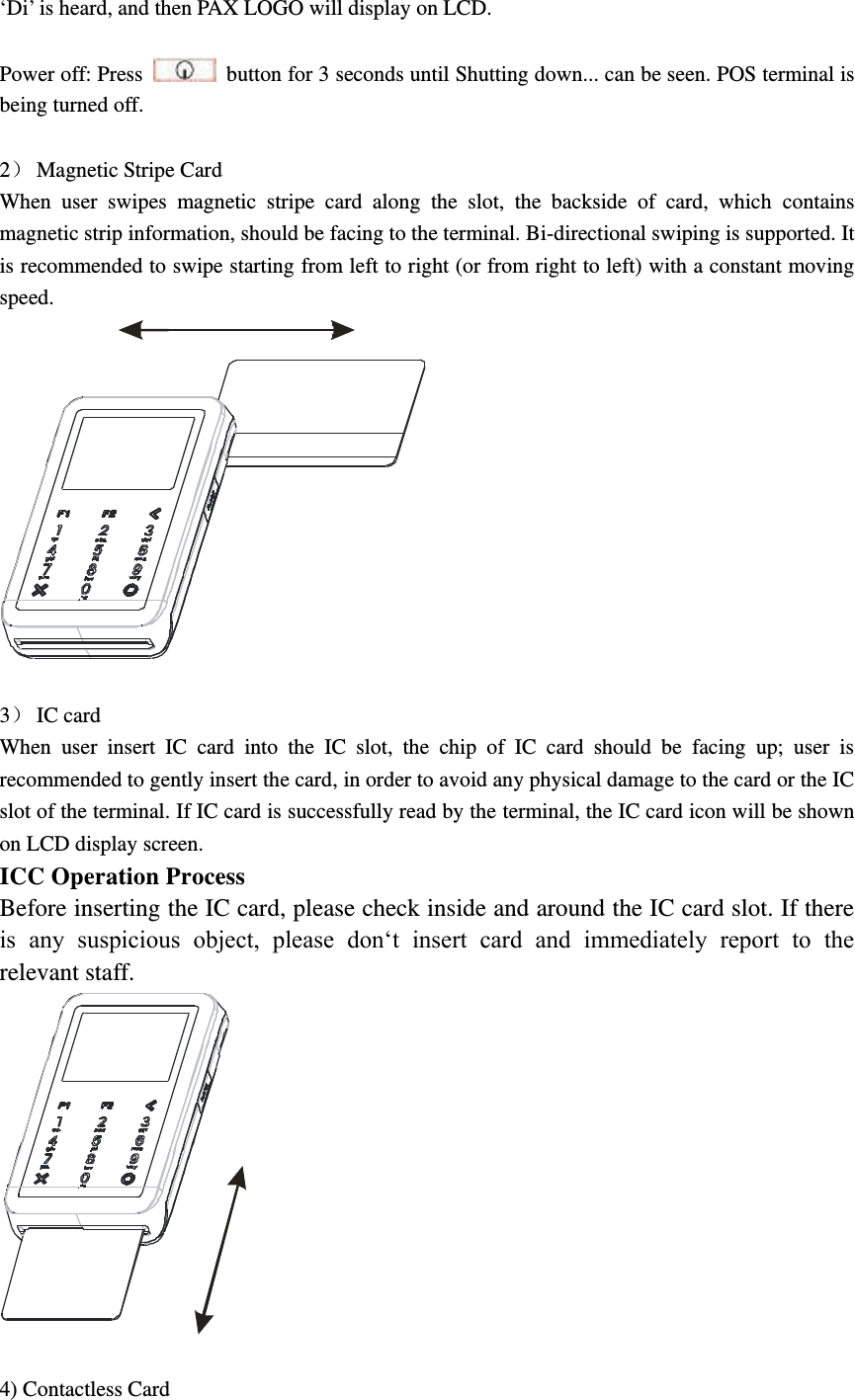 ‘Di’ is heard, and then PAX LOGO will display on LCD.  Power off: Press    button for 3 seconds until Shutting down... can be seen. POS terminal is being turned off.  2 Magnetic Stripe Card When  user  swipes  magnetic  stripe  card  along  the  slot,  the  backside  of  card,  which  contains magnetic strip information, should be facing to the terminal. Bi-directional swiping is supported. It is recommended to swipe starting from left to right (or from right to left) with a constant moving speed.   3 IC card When  user  insert  IC  card  into  the  IC  slot,  the  chip  of  IC  card  should  be  facing  up;  user  is recommended to gently insert the card, in order to avoid any physical damage to the card or the IC slot of the terminal. If IC card is successfully read by the terminal, the IC card icon will be shown on LCD display screen. ICC Operation Process Before inserting the IC card, please check inside and around the IC card slot. If there is  any  suspicious  object,  please  don‘t  insert  card  and  immediately  report  to  the relevant staff.   4) Contactless Card 