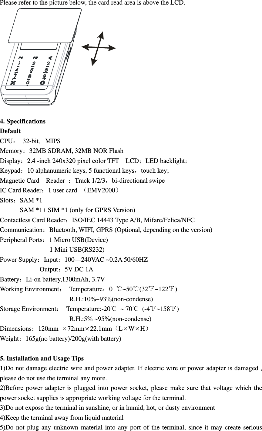Please refer to the picture below, the card read area is above the LCD.   4. Specifications Default CPU 32-bit，MIPS Memory32MB SDRAM, 32MB NOR Flash Display2.4 -inch 240x320 pixel color TFT    LCDLED backlight Keypad10 alphanumeric keys, 5 functional keys，touch key; Magnetic Card    Reader  Track 1/2/3，bi-directional swipe IC Card Reader1 user card  EMV2000 SlotsSAM *1             SAM *1+ SIM *1 (only for GPRS Version) Contactless Card ReaderISO/IEC 14443 Type A/B, Mifare/Felica/NFC CommunicationBluetooth, WIFI, GPRS (Optional, depending on the version) Peripheral Ports1 Micro USB(Device)             1 Mini USB(RS232) Power SupplyInput100—240VAC ~0.2A 50/60HZ                         Output5V DC 1A BatteryLi-on battery,1300mAh, 3.7V Working Environment  Temperature0  ℃~50℃(32℉~122℉)                                           R.H.:10%~93%(non-condense) Storage Environment  Temperature:-20℃  ~ 70℃  (-4℉~158℉)                                           R.H.:5% ~95%(non-condense) Dimensions120mm 72mm22.1mmLWH Weight165g(no battery)/200g(with battery)  5. Installation and Usage Tips 1)Do not damage electric wire and power adapter. If electric wire or power adapter is damaged , please do not use the terminal any more. 2)Before  power  adapter  is  plugged  into  power  socket,  please  make  sure  that  voltage  which  the power socket supplies is appropriate working voltage for the terminal. 3)Do not expose the terminal in sunshine, or in humid, hot, or dusty environment 4)Keep the terminal away from liquid material 5)Do  not  plug  any  unknown  material  into  any  port  of  the  terminal,  since  it  may  create  serious 