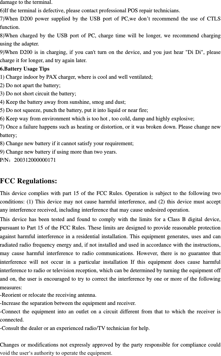 damage to the terminal. 6)If the terminal is defective, please contact professional POS repair technicians. 7)When  D200  power  supplied  by  the  USB  port  of  PC,we  don’t  recommend  the  use  of  CTLS function. 8)When  charged  by  the  USB  port  of  PC,  charge  time  will  be  longer,  we  recommend  charging using the adapter. 9)When  D200  is  in charging,  if  you  can&apos;t turn  on the device,  and  you  just  hear &quot;Di  Di&quot;,  please charge it for longer, and try again later. 6.Battery Usage Tips 1) Charge indoor by PAX charger, where is cool and well ventilated; 2) Do not apart the battery; 3) Do not short circuit the battery; 4) Keep the battery away from sunshine, smog and dust; 5) Do not squeeze, punch the battery, put it into liquid or near fire; 6) Keep way from environment which is too hot , too cold, damp and highly explosive; 7) Once a failure happens such as heating or distortion, or it was broken down. Please change new battery; 8) Change new battery if it cannot satisfy your requirement; 9) Change new battery if using more than two years. P/N200312000000171  FCC Regulations: This  device  complies  with  part  15 of the  FCC  Rules.  Operation is  subject  to  the  following  two conditions: (1) This  device  may not cause harmful interference,  and (2) this  device  must accept any interference received, including interference that may cause undesired operation. This  device  has  been  tested  and  found  to  comply  with  the  limits  for  a  Class  B  digital  device, pursuant to Part 15 of the FCC Rules. These limits are designed to provide reasonable protection against harmful interference in a residential installation. This equipment generates, uses and can radiated radio frequency energy and, if not installed and used in accordance with the instructions, may  cause  harmful  interference  to  radio  communications.  However,  there  is  no  guarantee  that interference  will  not  occur  in  a  particular  installation  If  this  equipment  does  cause  harmful interference to radio or television reception, which can be determined by turning the equipment off and on, the user is encouraged to try to correct the interference by one or more of the following measures: -Reorient or relocate the receiving antenna. -Increase the separation between the equipment and receiver. -Connect  the  equipment  into  an  outlet  on  a  circuit  different  from  that  to  which  the  receiver  is connected. -Consult the dealer or an experienced radio/TV technician for help.  Changes or  modifications not  expressly approved by the party responsible for compliance could void the user‘s authority to operate the equipment.  