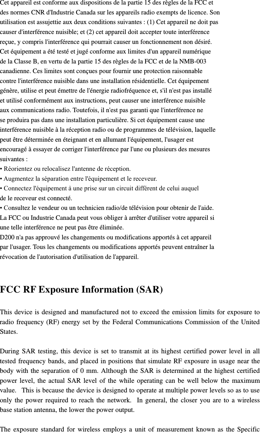 Cet appareil est conforme aux dispositions de la partie 15 des règles de la FCC et des normes CNR d&apos;Industrie Canada sur les appareils radio exempts de licence. Son utilisation est assujettie aux deux conditions suivantes : (1) Cet appareil ne doit pas causer d&apos;interférence nuisible; et (2) cet appareil doit accepter toute interférence reçue, y compris l&apos;interférence qui pourrait causer un fonctionnement non désiré. Cet équipement a été testé et jugé conforme aux limites d&apos;un appareil numérique de la Classe B, en vertu de la partie 15 des règles de la FCC et de la NMB-003 canadienne. Ces limites sont conçues pour fournir une protection raisonnable contre l&apos;interférence nuisible dans une installation résidentielle. Cet équipement génère, utilise et peut émettre de l&apos;énergie radiofréquence et, s&apos;il n&apos;est pas installé et utilisé conformément aux instructions, peut causer une interférence nuisible aux communications radio. Toutefois, il n&apos;est pas garanti que l&apos;interférence ne se produira pas dans une installation particulière. Si cet équipement cause une interférence nuisible à la réception radio ou de programmes de télévision, laquelle peut être déterminée en éteignant et en allumant l&apos;équipement, l&apos;usager est encouragé à essayer de corriger l&apos;interférence par l&apos;une ou plusieurs des mesures suivantes : • Réorientez ou relocalisez l&apos;antenne de réception. • Augmentez la séparation entre l&apos;équipement et le receveur. • Connectez l&apos;équipement à une prise sur un circuit différent de celui auquel de le receveur est connecté. • Consultez le vendeur ou un technicien radio/de télévision pour obtenir de l&apos;aide. La FCC ou Industrie Canada peut vous obliger à arrêter d&apos;utiliser votre appareil si une telle interférence ne peut pas être éliminée. D200 n&apos;a pas approuvé les changements ou modifications apportés à cet appareil par l&apos;usager. Tous les changements ou modifications apportés peuvent entraîner la révocation de l&apos;autorisation d&apos;utilisation de l&apos;appareil.  FCC RF Exposure Information (SAR) This device is designed  and manufactured not to exceed the emission  limits for exposure to radio frequency (RF) energy set by the Federal Communications Commission of the United States.    During  SAR  testing,  this  device  is  set  to  transmit  at  its  highest  certified  power  level  in  all tested frequency bands, and placed in positions that simulate RF exposure in usage near the body with the  separation  of  0  mm. Although  the  SAR is determined at  the highest certified power  level,  the  actual  SAR  level  of  the  while  operating  can  be  well  below  the  maximum value.   This is because the device is designed to operate at multiple power levels so as to use only  the  power  required  to  reach  the  network.   In  general,  the  closer  you  are  to  a  wireless base station antenna, the lower the power output.  The  exposure  standard  for  wireless  employs  a  unit  of  measurement  known  as  the  Specific 