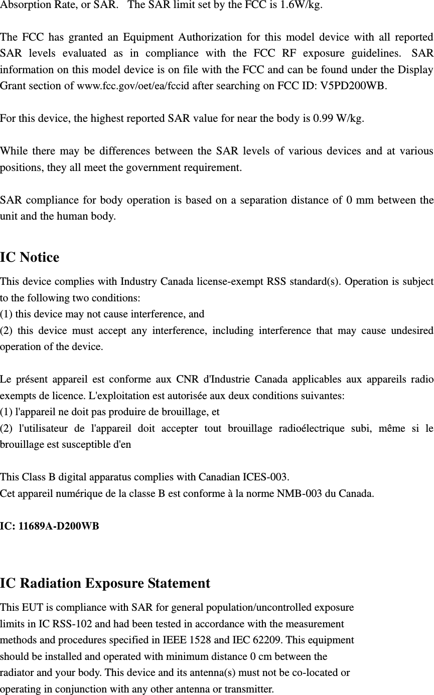 Absorption Rate, or SAR.   The SAR limit set by the FCC is 1.6W/kg.     The  FCC  has  granted  an  Equipment  Authorization  for  this  model  device  with  all  reported SAR  levels  evaluated  as  in  compliance  with  the  FCC  RF  exposure  guidelines.   SAR information on this model device is on file with the FCC and can be found under the Display Grant section of www.fcc.gov/oet/ea/fccid after searching on FCC ID: V5PD200WB.  For this device, the highest reported SAR value for near the body is 0.99 W/kg.  While  there  may  be  differences  between  the  SAR  levels  of  various  devices  and  at  various positions, they all meet the government requirement.  SAR compliance for body operation is based on a separation distance of  0 mm between the unit and the human body.   IC Notice This device complies with Industry Canada license-exempt RSS standard(s). Operation is subject to the following two conditions:   (1) this device may not cause interference, and   (2)  this  device  must  accept  any  interference,  including  interference  that  may  cause  undesired operation of the device.  Le  présent  appareil  est  conforme  aux  CNR  d&apos;Industrie  Canada  applicables  aux  appareils  radio exempts de licence. L&apos;exploitation est autorisée aux deux conditions suivantes:   (1) l&apos;appareil ne doit pas produire de brouillage, et   (2)  l&apos;utilisateur  de  l&apos;appareil  doit  accepter  tout  brouillage  radioélectrique  subi,  même  si  le brouillage est susceptible d&apos;en  This Class B digital apparatus complies with Canadian ICES-003. Cet appareil numérique de la classe B est conforme à la norme NMB-003 du Canada.  IC: 11689A-D200WB  IC Radiation Exposure Statement This EUT is compliance with SAR for general population/uncontrolled exposure limits in IC RSS-102 and had been tested in accordance with the measurement methods and procedures specified in IEEE 1528 and IEC 62209. This equipment should be installed and operated with minimum distance 0 cm between the radiator and your body. This device and its antenna(s) must not be co-located or operating in conjunction with any other antenna or transmitter.  