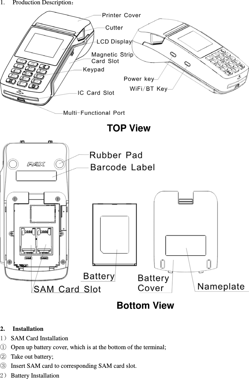    1. Production Description                                    TOP View                                       Bottom View  2. Installation 1 SAM Card Installation ķ Open up battery cover, which is at the bottom of the terminal; ĸ Take out battery; Ĺ Insert SAM card to corresponding SAM card slot. 2 Battery Installation 