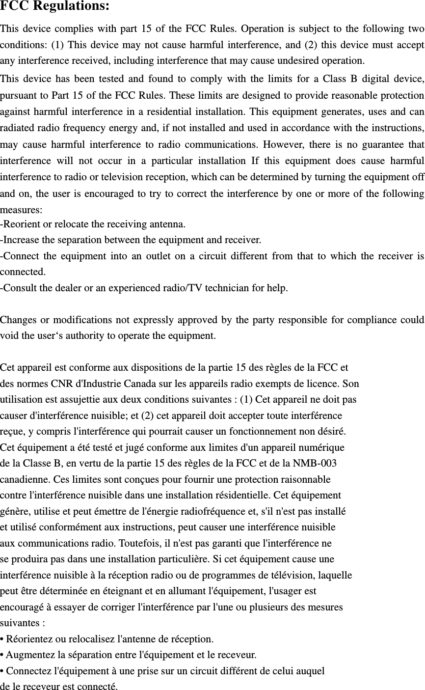 FCC Regulations: This device complies with part 15 of the FCC Rules. Operation is subject to the following two conditions: (1) This device may not cause harmful interference, and (2) this device must accept any interference received, including interference that may cause undesired operation. This device has been tested and found to comply with the limits for a Class B digital device, pursuant to Part 15 of the FCC Rules. These limits are designed to provide reasonable protection against harmful interference in a residential installation. This equipment generates, uses and can radiated radio frequency energy and, if not installed and used in accordance with the instructions, may cause harmful interference to radio communications. However, there is no guarantee that interference will not occur in a particular installation If this equipment does cause harmful interference to radio or television reception, which can be determined by turning the equipment off and on, the user is encouraged to try to correct the interference by one or more of the following measures: -Reorient or relocate the receiving antenna. -Increase the separation between the equipment and receiver. -Connect the equipment into an outlet on a circuit different from that to which the receiver is connected. -Consult the dealer or an experienced radio/TV technician for help.  Changes or modifications not expressly approved by the party responsible for compliance could void the user‘s authority to operate the equipment.  Cet appareil est conforme aux dispositions de la partie 15 des règles de la FCC et des normes CNR d&apos;Industrie Canada sur les appareils radio exempts de licence. Son utilisation est assujettie aux deux conditions suivantes : (1) Cet appareil ne doit pas causer d&apos;interférence nuisible; et (2) cet appareil doit accepter toute interférence reçue, y compris l&apos;interférence qui pourrait causer un fonctionnement non désiré. Cet équipement a été testé et jugé conforme aux limites d&apos;un appareil numérique de la Classe B, en vertu de la partie 15 des règles de la FCC et de la NMB-003 canadienne. Ces limites sont conçues pour fournir une protection raisonnable contre l&apos;interférence nuisible dans une installation résidentielle. Cet équipement génère, utilise et peut émettre de l&apos;énergie radiofréquence et, s&apos;il n&apos;est pas installé et utilisé conformément aux instructions, peut causer une interférence nuisible aux communications radio. Toutefois, il n&apos;est pas garanti que l&apos;interférence ne se produira pas dans une installation particulière. Si cet équipement cause une interférence nuisible à la réception radio ou de programmes de télévision, laquelle peut être déterminée en éteignant et en allumant l&apos;équipement, l&apos;usager est encouragé à essayer de corriger l&apos;interférence par l&apos;une ou plusieurs des mesures suivantes : • Réorientez ou relocalisez l&apos;antenne de réception. • Augmentez la séparation entre l&apos;équipement et le receveur. • Connectez l&apos;équipement à une prise sur un circuit différent de celui auquel de le receveur est connecté. 