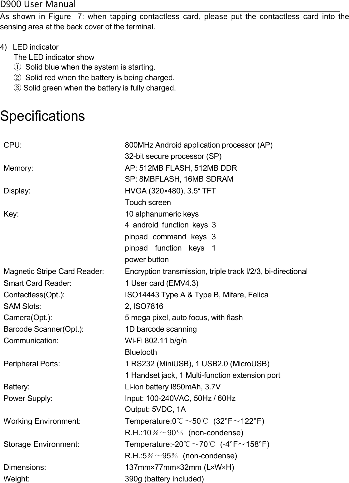 D900 User ManualAs shown in Figure 7: when tapping contactless card, please put the contactless card into thesensing area at the back cover of the terminal.4) LED indicatorThe LED indicator show①Solid blue when the system is starting.②Solid red when the battery is being charged.③Solid green when the battery is fully charged.SpecificationsCPU: 800MHz Android application processor (AP)32-bit secure processor (SP)Memory: AP: 512MB FLASH, 512MB DDRSP: 8MBFLASH, 16MB SDRAMDisplay: HVGA (320×480), 3.5&quot;TFTTouch screenKey: 10 alphanumeric keys4 android function keys 3pinpad command keys 3pinpad function keys 1power buttonMagnetic Stripe Card Reader: Encryption transmission, triple track l/2/3, bi-directionalSmart Card Reader: 1 User card (EMV4.3)Contactless(Opt.): ISO14443 Type A &amp; Type B, Mifare, FelicaSAM Slots: 2, ISO7816Camera(Opt.): 5 mega pixel, auto focus, with flashBarcode Scanner(Opt.): 1D barcode scanningCommunication: Wi-Fi 802.11 b/g/nBluetoothPeripheral Ports: 1 RS232 (MiniUSB), 1 USB2.0 (MicroUSB)1 Handset jack, 1 Multi-function extension portBattery: Li-ion battery l850mAh, 3.7VPower Supply: Input: 100-240VAC, 50Hz / 60HzOutput: 5VDC, 1AWorking Environment: Temperature:0℃～50℃(32°F～122°F)R.H.:10％～90％(non-condense)Storage Environment: Temperature:-20℃～70℃(-4°F～158°F)R.H.:5％～95％(non-condense)Dimensions: 137mm×77mm×32mm (L×W×H)Weight: 390g (battery included)