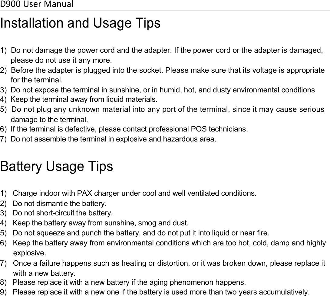 D900 User ManualInstallation and Usage Tips1) Do not damage the power cord and the adapter. If the power cord or the adapter is damaged,please do not use it any more.2) Before the adapter is plugged into the socket. Please make sure that its voltage is appropriatefor the terminal.3) Do not expose the terminal in sunshine, or in humid, hot, and dusty environmental conditions4) Keep the terminal away from liquid materials.5) Do not plug any unknown material into any port of the terminal, since it may cause seriousdamage to the terminal.6) If the terminal is defective, please contact professional POS technicians.7) Do not assemble the terminal in explosive and hazardous area.Battery Usage Tips1) Charge indoor with PAX charger under cool and well ventilated conditions.2) Do not dismantle the battery.3) Do not short-circuit the battery.4) Keep the battery away from sunshine, smog and dust.5) Do not squeeze and punch the battery, and do not put it into liquid or near fire.6) Keep the battery away from environmental conditions which are too hot, cold, damp and highlyexplosive.7) Once a failure happens such as heating or distortion, or it was broken down, please replace itwith a new battery.8) Please replace it with a new battery if the aging phenomenon happens.9) Please replace it with a new one if the battery is used more than two years accumulatively.