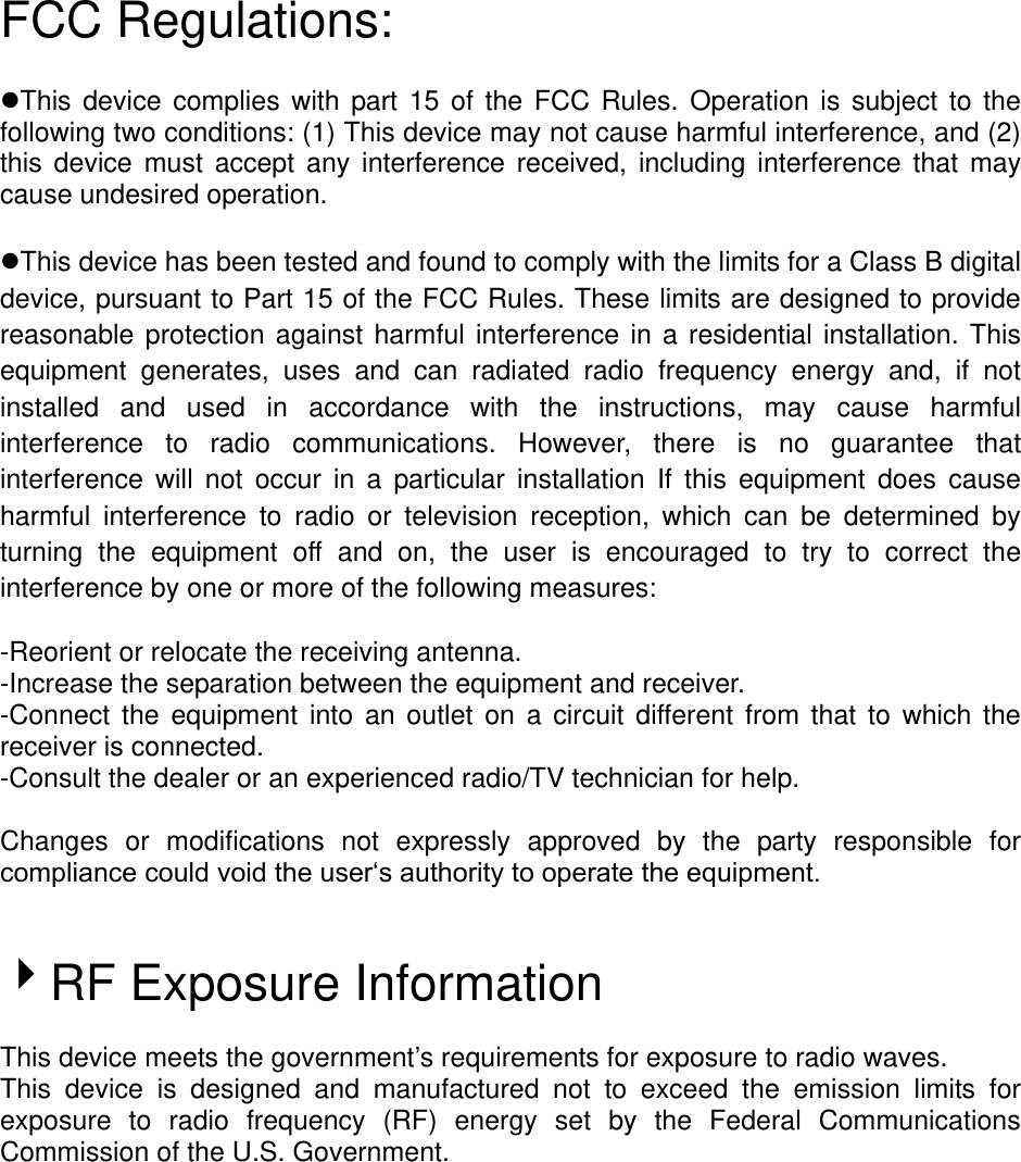 FCC Regulations:  This  device  complies  with  part  15  of  the  FCC  Rules.  Operation  is  subject  to  the following two conditions: (1) This device may not cause harmful interference, and (2) this  device  must  accept  any  interference  received,  including  interference  that  may cause undesired operation.  This device has been tested and found to comply with the limits for a Class B digital device, pursuant to Part 15 of the FCC Rules. These limits are designed to provide reasonable  protection  against  harmful  interference  in  a residential  installation.  This equipment  generates,  uses  and  can  radiated  radio  frequency  energy  and,  if  not installed  and  used  in  accordance  with  the  instructions,  may  cause  harmful interference  to  radio  communications.  However,  there  is  no  guarantee  that interference  will  not  occur  in  a  particular  installation  If  this  equipment  does  cause harmful  interference  to  radio  or  television  reception,  which  can  be  determined  by turning  the  equipment  off  and  on,  the  user  is  encouraged  to  try  to  correct  the interference by one or more of the following measures:  -Reorient or relocate the receiving antenna. -Increase the separation between the equipment and receiver. -Connect  the  equipment  into  an  outlet  on  a  circuit  different  from  that  to  which  the receiver is connected. -Consult the dealer or an experienced radio/TV technician for help.  Changes  or  modifications  not  expressly  approved  by  the  party  responsible  for compliance could void the user‘s authority to operate the equipment.   RF Exposure Information  This device meets the government’s requirements for exposure to radio waves. This  device  is  designed  and  manufactured  not  to  exceed  the  emission  limits  for exposure  to  radio  frequency  (RF)  energy  set  by  the  Federal  Communications Commission of the U.S. Government.    
