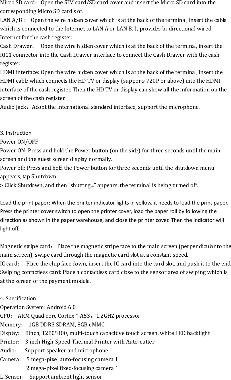 Mirco SD card：Open the SIM card/SD card cover and insert the Micro SD card into the corresponding Micro SD card slot. LAN A/B :    Open the wire hidden cover which is at the back of the terminal, insert the cable which is connected to the Internet to LAN A or LAN B. It provides bi-directional wired Internet for the cash register. Cash Drawer： Open the wire hidden cover which is at the back of the terminal, insert the RJ11 connector into the Cash Drawer interface to connect the Cash Drawer with the cash register. HDMI interface: Open the wire hidden cover which is at the back of the terminal, insert the HDMI cable which connects the HD TV or display (supports 720P or above) into the HDMI interface of the cash register. Then the HD TV or display can show all the information on the screen of the cash register.   Audio Jack：Adopt the international standard interface, support the microphone.   3. Instruction Power ON/OFF Power ON: Press and hold the Power button (on the side) for three seconds until the main screen and the guest screen display normally. Power off: Press and hold the Power button for three seconds until the shutdown menu appears, tap Shutdown   &gt; Click Shutdown, and then “shutting...” appears, the terminal is being turned off.  Load the print paper: When the printer indicator lights in yellow, it needs to load the print paper. Press the printer cover switch to open the printer cover, load the paper roll by following the direction as shown in the paper warehouse, and close the printer cover. Then the indicator will light off.  Magnetic stripe card：  Place the magnetic stripe face to the main screen (perpendicular to the main screen), swipe card through the magnetic card slot at a constant speed.   IC card：  Place the chip face down, insert the IC card into the card slot, and push it to the end. Swiping contactless card: Place a contactless card close to the sensor area of swiping which is at the screen of the payment module.  4. Specification Operation System: Android 6.0 CPU:    ARM Quad-core Cortex™-A53，1.2GHZ processor Memory:    1GB DDR3 SDRAM, 8GB eMMC   Display:    8inch, 1280*800, multi-touch capacitive touch screen, white LED backlight Printer:    3 inch High-Speed Thermal Printer with Auto-cutter Audio:      Support speaker and microphone Camera:    5 mega-pixel auto-focusing camera 1                   2 mega-pixel fixed-focusing camera 1 L-Sensor:    Support ambient light sensor 