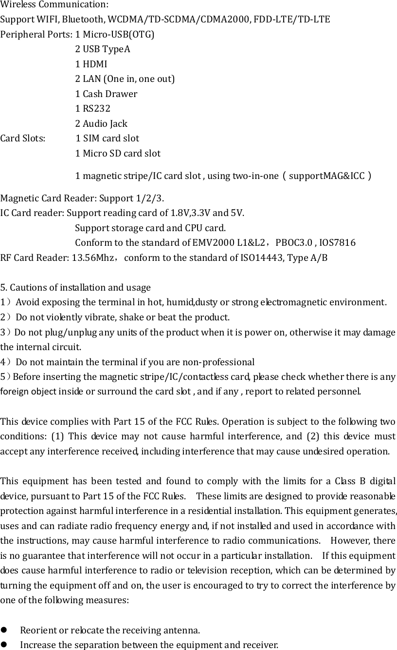 Wireless Communication:   Support WIFI, Bluetooth, WCDMA/TD-SCDMA/CDMA2000, FDD-LTE/TD-LTE Peripheral Ports: 1 Micro-USB(OTG)                               2 USB TypeA                               1 HDMI                               2 LAN (One in, one out)                               1 Cash Drawer                                 1 RS232                               2 Audio Jack Card Slots:            1 SIM card slot                               1 Micro SD card slot                               1 magnetic stripe/IC card slot , using two-in-one（supportMAG&amp;ICC） Magnetic Card Reader: Support 1/2/3. IC Card reader: Support reading card of 1.8V,3.3V and 5V. Support storage card and CPU card. Conform to the standard of EMV2000 L1&amp;L2，PBOC3.0 , IOS7816 RF Card Reader: 13.56Mhz，conform to the standard of ISO14443, Type A/B  5. Cautions of installation and usage 1）Avoid exposing the terminal in hot, humid,dusty or strong electromagnetic environment. 2）Do not violently vibrate, shake or beat the product. 3）Do not plug/unplug any units of the product when it is power on, otherwise it may damage the internal circuit. 4）Do not maintain the terminal if you are non-professional 5）Before inserting the magnetic stripe/IC/contactless card, please check whether there is any foreign object inside or surround the card slot , and if any , report to related personnel.  This device complies with Part 15 of the FCC Rules. Operation is subject to the following two conditions:  (1)  This  device  may  not  cause  harmful  interference,  and  (2)  this  device  must accept any interference received, including interference that may cause undesired operation.  This  equipment  has  been  tested  and  found  to  comply  with  the  limits  for  a  Class  B  digital device, pursuant to Part 15 of the FCC Rules.    These limits are designed to provide reasonable protection against harmful interference in a residential installation. This equipment generates, uses and can radiate radio frequency energy and, if not installed and used in accordance with the instructions, may cause harmful interference to radio communications.    However, there is no guarantee that interference will not occur in a particular installation.    If this equipment does cause harmful interference to radio or television reception, which can be determined by turning the equipment off and on, the user is encouraged to try to correct the interference by one of the following measures:   Reorient or relocate the receiving antenna.  Increase the separation between the equipment and receiver. 