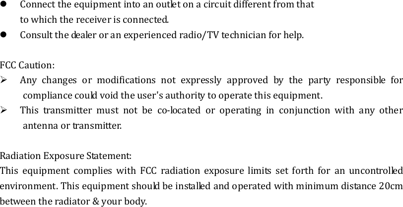  Connect the equipment into an outlet on a circuit different from that to which the receiver is connected.  Consult the dealer or an experienced radio/TV technician for help.  FCC Caution:  Any  changes  or  modifications  not  expressly  approved  by  the  party  responsible  for compliance could void the user&apos;s authority to operate this equipment.  This  transmitter  must  not  be  co-located  or  operating  in  conjunction  with  any  other antenna or transmitter.  Radiation Exposure Statement: This  equipment  complies  with  FCC  radiation  exposure  limits  set  forth  for  an  uncontrolled environment. This equipment should be installed and operated with minimum distance 20cm between the radiator &amp; your body.   