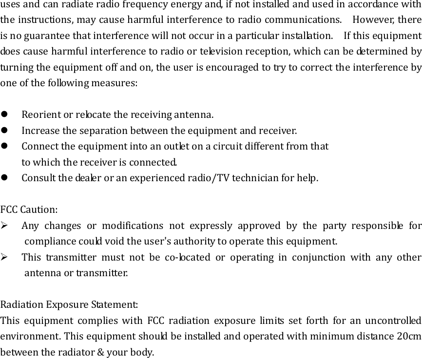 uses and can radiate radio frequency energy and, if not installed and used in accordance with the instructions, may cause harmful interference to radio communications.    However, there is no guarantee that interference will not occur in a particular installation.    If this equipment does cause harmful interference to radio or television reception, which can be determined by turning the equipment off and on, the user is encouraged to try to correct the interference by one of the following measures:   Reorient or relocate the receiving antenna.  Increase the separation between the equipment and receiver.  Connect the equipment into an outlet on a circuit different from that to which the receiver is connected.  Consult the dealer or an experienced radio/TV technician for help.  FCC Caution:  Any changes or modifications not expressly approved by the party responsible for compliance could void the user&apos;s authority to operate this equipment.  This transmitter must not be co-located or operating in conjunction with any other antenna or transmitter.  Radiation Exposure Statement: This equipment complies with FCC radiation exposure limits set forth for an uncontrolled environment. This equipment should be installed and operated with minimum distance 20cm between the radiator &amp; your body.    