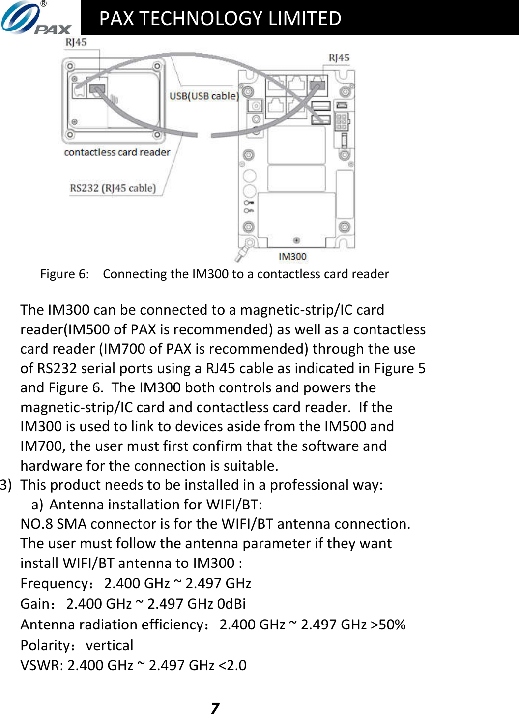   PAX TECHNOLOGY LIMITED  7  Figure 6:  Connecting the IM300 to a contactless card reader  The IM300 can be connected to a magnetic-strip/IC card reader(IM500 of PAX is recommended) as well as a contactless card reader (IM700 of PAX is recommended) through the use of RS232 serial ports using a RJ45 cable as indicated in Figure 5 and Figure 6.  The IM300 both controls and powers the magnetic-strip/IC card and contactless card reader.  If the IM300 is used to link to devices aside from the IM500 and IM700, the user must first confirm that the software and hardware for the connection is suitable. 3) This product needs to be installed in a professional way: a) Antenna installation for WIFI/BT: NO.8 SMA connector is for the WIFI/BT antenna connection. The user must follow the antenna parameter if they want install WIFI/BT antenna to IM300 :  Frequency：2.400 GHz ~ 2.497 GHz Gain：2.400 GHz ~ 2.497 GHz 0dBi Antenna radiation efficiency：2.400 GHz ~ 2.497 GHz &gt;50% Polarity：vertical VSWR: 2.400 GHz ~ 2.497 GHz &lt;2.0 