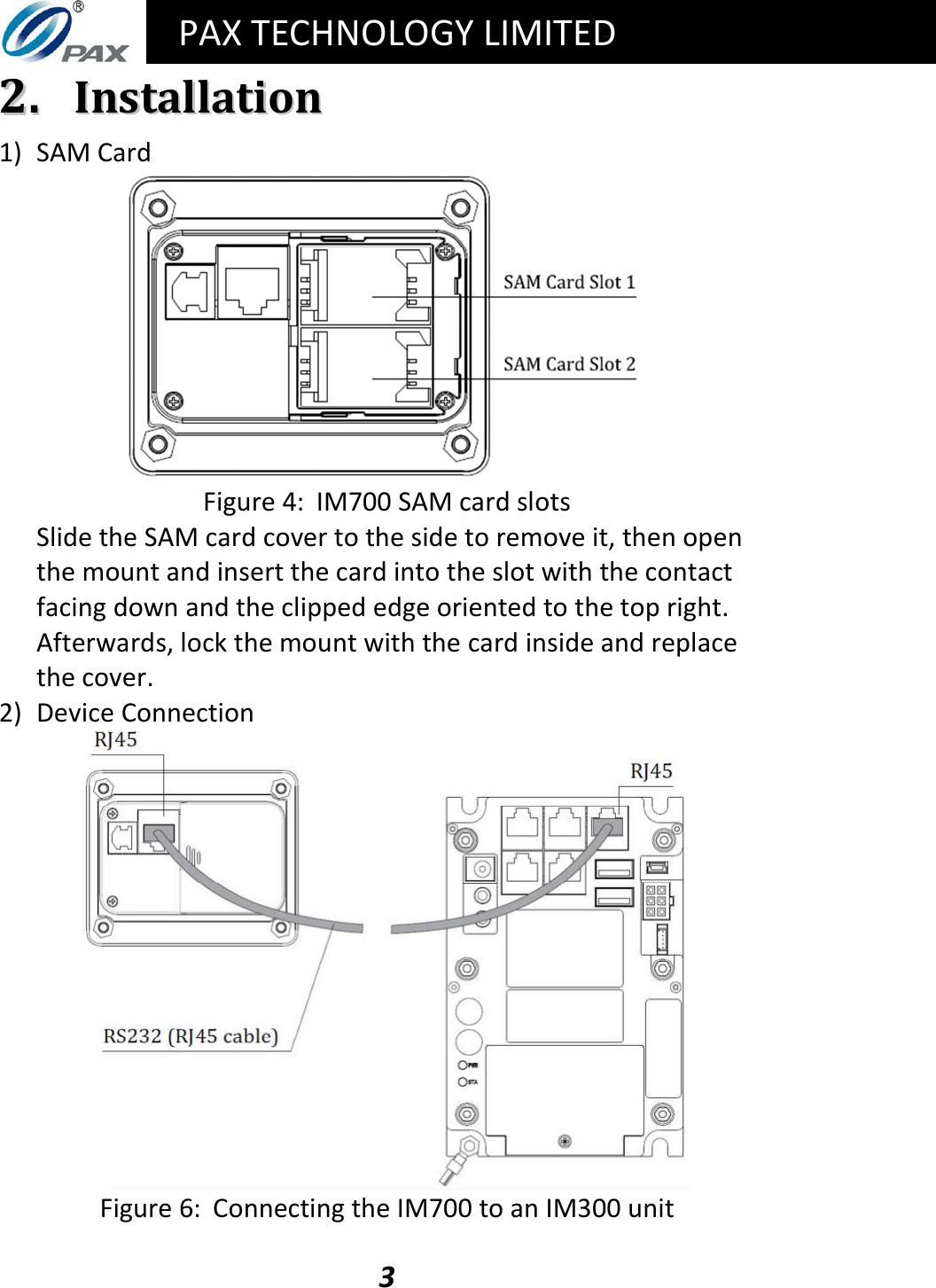   PAX TECHNOLOGY LIMITED  3 22..  IInnssttaallllaattiioonn 1) SAM Card  Figure 4:  IM700 SAM card slots Slide the SAM card cover to the side to remove it, then open the mount and insert the card into the slot with the contact facing down and the clipped edge oriented to the top right.  Afterwards, lock the mount with the card inside and replace the cover. 2) Device Connection  Figure 6:  Connecting the IM700 to an IM300 unit