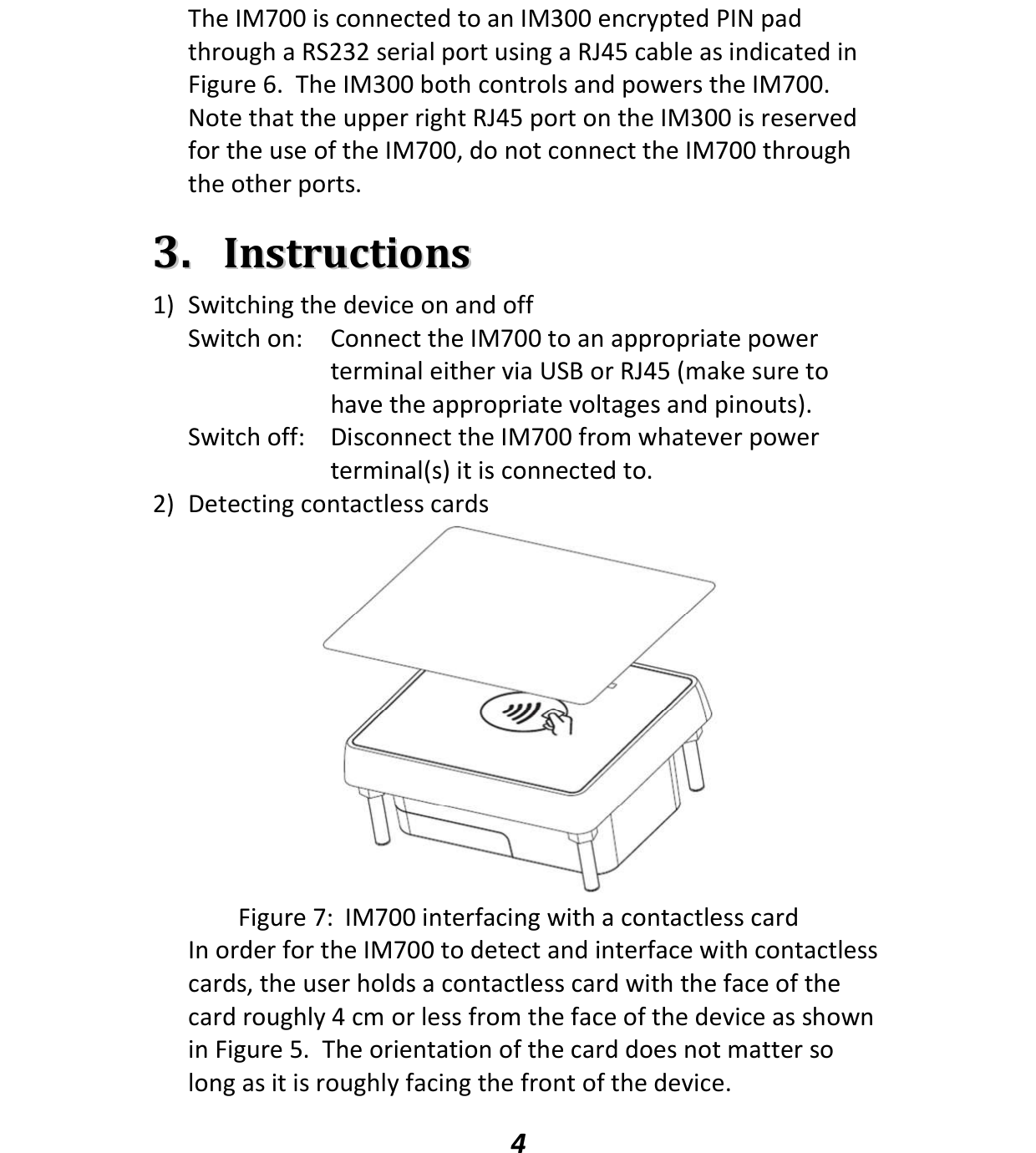   4 The IM700 is connected to an IM300 encrypted PIN pad through a RS232 serial port using a RJ45 cable as indicated in Figure 6.  The IM300 both controls and powers the IM700.  Note that the upper right RJ45 port on the IM300 is reserved for the use of the IM700, do not connect the IM700 through the other ports.  33..  IInnssttrruuccttiioonnss 1) Switching the device on and off Switch on:  Connect the IM700 to an appropriate power terminal either via USB or RJ45 (make sure to have the appropriate voltages and pinouts). Switch off:  Disconnect the IM700 from whatever power terminal(s) it is connected to. 2) Detecting contactless cards  Figure 7:  IM700 interfacing with a contactless card In order for the IM700 to detect and interface with contactless cards, the user holds a contactless card with the face of the card roughly 4 cm or less from the face of the device as shown in Figure 5.  The orientation of the card does not matter so long as it is roughly facing the front of the device.