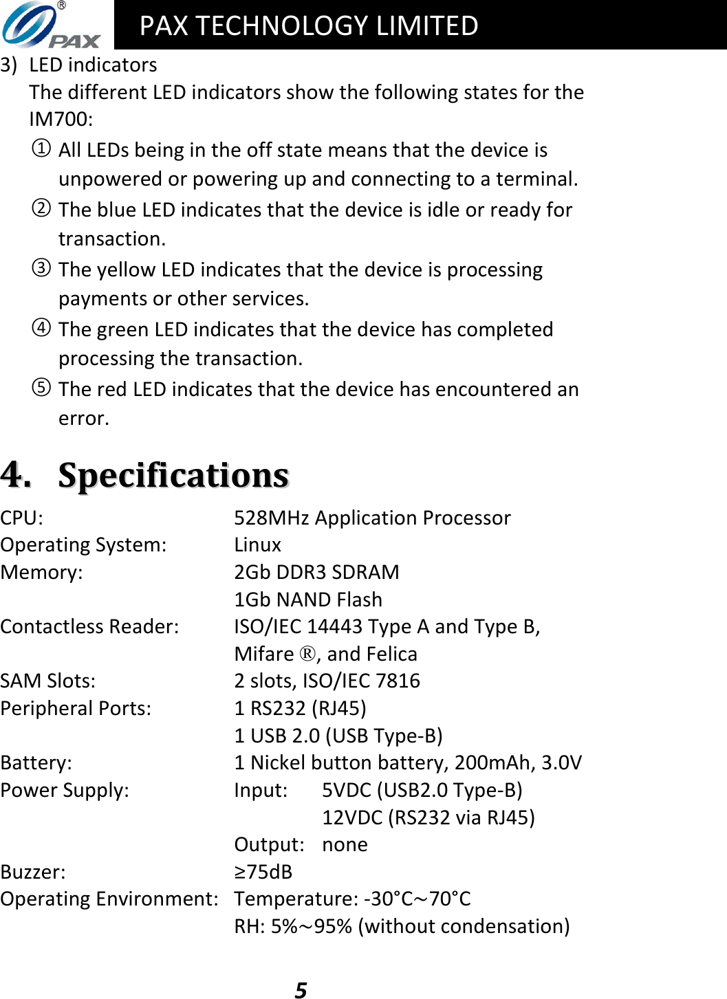   PAX TECHNOLOGY LIMITED  5 3) LED indicators The different LED indicators show the following states for the IM700: ○1 All LEDs being in the off state means that the device is unpowered or powering up and connecting to a terminal. ○2 The blue LED indicates that the device is idle or ready for transaction. ○3 The yellow LED indicates that the device is processing payments or other services. ○4 The green LED indicates that the device has completed processing the transaction. ○5 The red LED indicates that the device has encountered an error.  44..  SSppeecciiffiiccaattiioonnss CPU:  528MHz Application Processor Operating System:  Linux Memory:  2Gb DDR3 SDRAM   1Gb NAND Flash Contactless Reader:  ISO/IEC 14443 Type A and Type B, Mifare ®, and Felica SAM Slots:  2 slots, ISO/IEC 7816 Peripheral Ports:  1 RS232 (RJ45)   1 USB 2.0 (USB Type-B) Battery:  1 Nickel button battery, 200mAh, 3.0V Power Supply:  Input:   5VDC (USB2.0 Type-B)          12VDC (RS232 via RJ45)    Output:  none Buzzer:   ≥75dB Operating Environment:  Temperature: -30°C~70°C   RH: 5%~95% (without condensation)