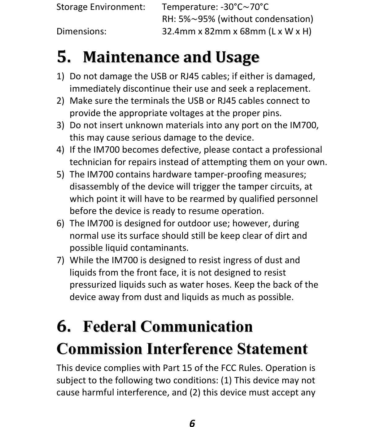   6 Storage Environment:  Temperature: -30°C~70°C   RH: 5%~95% (without condensation) Dimensions:  32.4mm x 82mm x 68mm (L x W x H)  55..  MMaaiinntteennaannccee  aanndd  UUssaaggee  1) Do not damage the USB or RJ45 cables; if either is damaged, immediately discontinue their use and seek a replacement. 2) Make sure the terminals the USB or RJ45 cables connect to provide the appropriate voltages at the proper pins. 3) Do not insert unknown materials into any port on the IM700, this may cause serious damage to the device. 4) If the IM700 becomes defective, please contact a professional technician for repairs instead of attempting them on your own. 5) The IM700 contains hardware tamper-proofing measures; disassembly of the device will trigger the tamper circuits, at which point it will have to be rearmed by qualified personnel before the device is ready to resume operation. 6) The IM700 is designed for outdoor use; however, during normal use its surface should still be keep clear of dirt and possible liquid contaminants. 7) While the IM700 is designed to resist ingress of dust and liquids from the front face, it is not designed to resist pressurized liquids such as water hoses. Keep the back of the device away from dust and liquids as much as possible.  66..  FFeeddeerraall  CCoommmmuunniiccaattiioonn  CCoommmmiissssiioonn  IInntteerrffeerreennccee  SSttaatteemmeenntt  This device complies with Part 15 of the FCC Rules. Operation is subject to the following two conditions: (1) This device may not cause harmful interference, and (2) this device must accept any 
