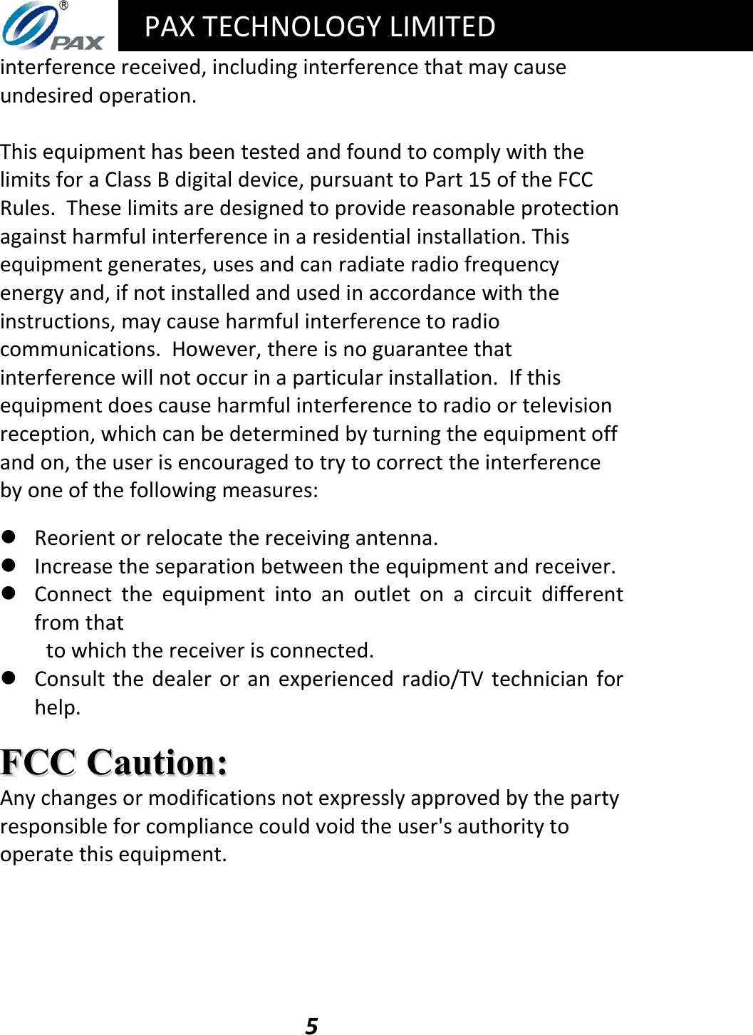   PAX TECHNOLOGY LIMITED  5 interference received, including interference that may cause undesired operation.  This equipment has been tested and found to comply with the limits for a Class B digital device, pursuant to Part 15 of the FCC Rules.  These limits are designed to provide reasonable protection against harmful interference in a residential installation. This equipment generates, uses and can radiate radio frequency energy and, if not installed and used in accordance with the instructions, may cause harmful interference to radio communications.  However, there is no guarantee that interference will not occur in a particular installation.  If this equipment does cause harmful interference to radio or television reception, which can be determined by turning the equipment off and on, the user is encouraged to try to correct the interference by one of the following measures:   Reorient or relocate the receiving antenna.  Increase the separation between the equipment and receiver.  Connect  the  equipment  into  an  outlet  on  a  circuit  different from that to which the receiver is connected.  Consult the  dealer  or an  experienced  radio/TV  technician  for help.  FFCCCC  CCaauuttiioonn::  Any changes or modifications not expressly approved by the party responsible for compliance could void the user&apos;s authority to operate this equipment.     