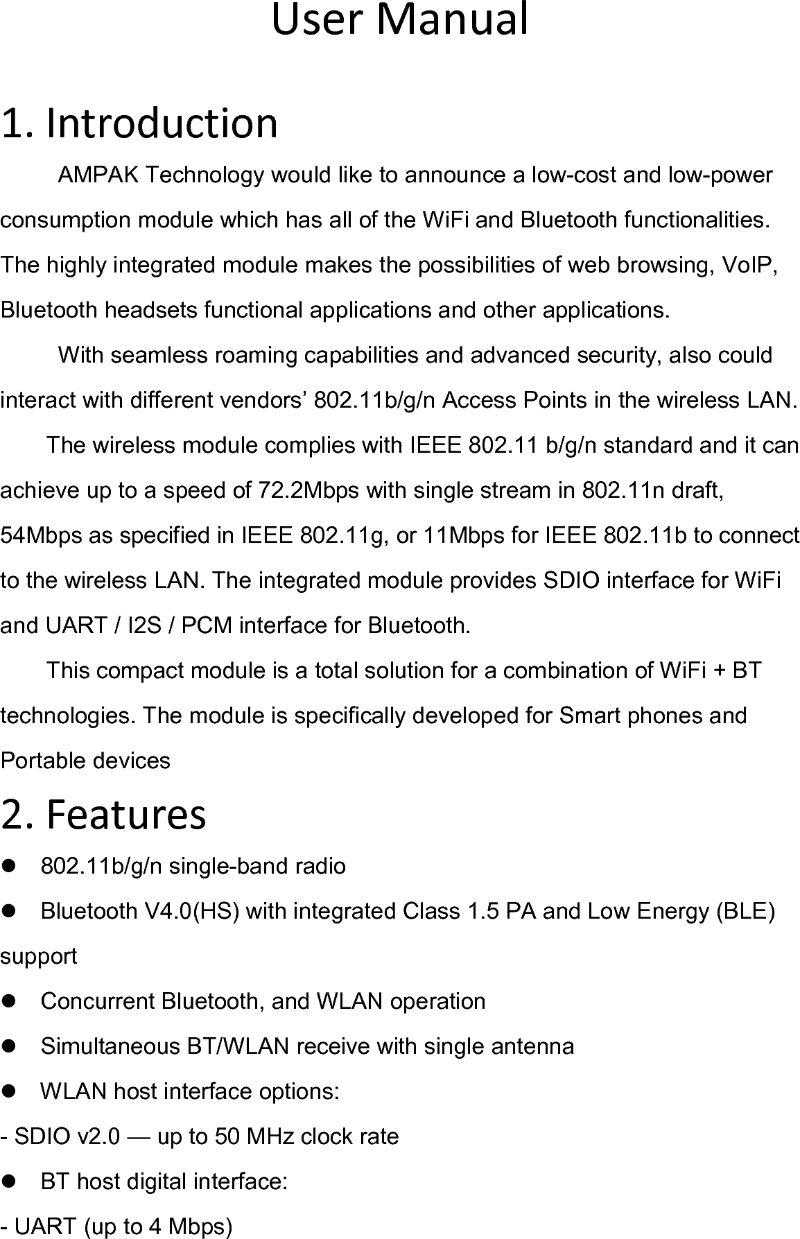   User Manual  1. Introduction AMPAK Technology would like to announce a low-cost and low-power consumption module which has all of the WiFi and Bluetooth functionalities. The highly integrated module makes the possibilities of web browsing, VoIP, Bluetooth headsets functional applications and other applications.   With seamless roaming capabilities and advanced security, also could interact with different vendors’ 802.11b/g/n Access Points in the wireless LAN. The wireless module complies with IEEE 802.11 b/g/n standard and it can achieve up to a speed of 72.2Mbps with single stream in 802.11n draft, 54Mbps as specified in IEEE 802.11g, or 11Mbps for IEEE 802.11b to connect to the wireless LAN. The integrated module provides SDIO interface for WiFi and UART / I2S / PCM interface for Bluetooth. This compact module is a total solution for a combination of WiFi + BT technologies. The module is specifically developed for Smart phones and Portable devices 2. Features 802.11b/g/n single-band radio Bluetooth V4.0(HS) with integrated Class 1.5 PA and Low Energy (BLE) support Concurrent Bluetooth, and WLAN operation Simultaneous BT/WLAN receive with single antenna WLAN host interface options: - SDIO v2.0 — up to 50 MHz clock rate BT host digital interface: - UART (up to 4 Mbps) 