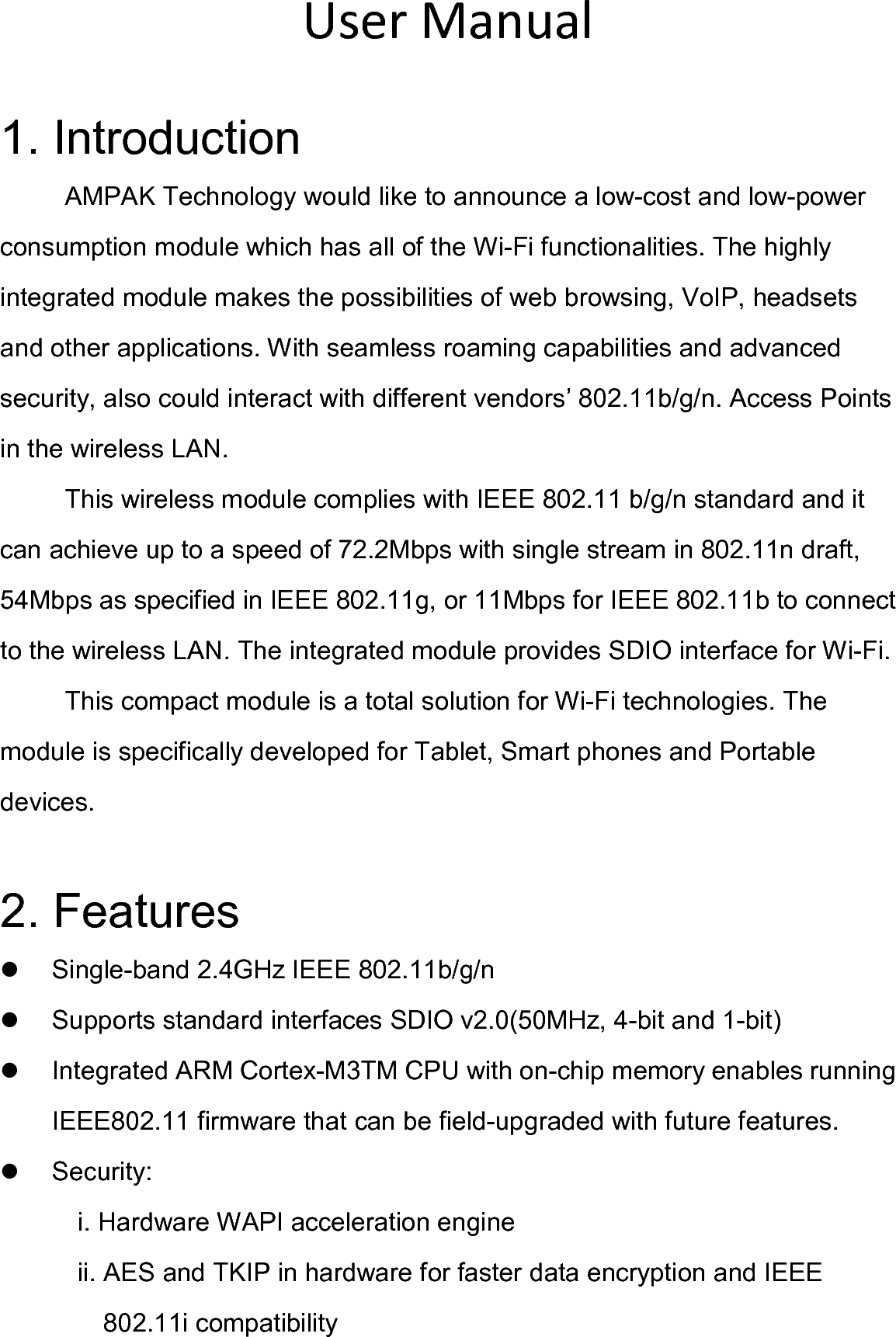  User Manual  1. Introduction AMPAK Technology would like to announce a low-cost and low-power consumption module which has all of the Wi-Fi functionalities. The highly integrated module makes the possibilities of web browsing, VoIP, headsets and other applications. With seamless roaming capabilities and advanced security, also could interact with different vendors’ 802.11b/g/n. Access Points in the wireless LAN. This wireless module complies with IEEE 802.11 b/g/n standard and it can achieve up to a speed of 72.2Mbps with single stream in 802.11n draft, 54Mbps as specified in IEEE 802.11g, or 11Mbps for IEEE 802.11b to connect to the wireless LAN. The integrated module provides SDIO interface for Wi-Fi. This compact module is a total solution for Wi-Fi technologies. The module is specifically developed for Tablet, Smart phones and Portable devices.  2. Features   Single-band 2.4GHz IEEE 802.11b/g/n   Supports standard interfaces SDIO v2.0(50MHz, 4-bit and 1-bit)   Integrated ARM Cortex-M3TM CPU with on-chip memory enables running IEEE802.11 firmware that can be field-upgraded with future features.   Security: i. Hardware WAPI acceleration engine ii. AES and TKIP in hardware for faster data encryption and IEEE 802.11i compatibility 
