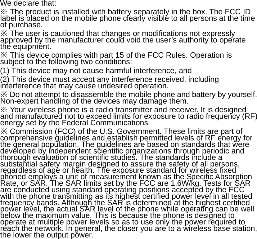 We declare that: ※ The product is installed with battery separately in the box. The FCC ID label is placed on the mobile phone clearly visible to all persons at the time of purchase. ※ The user is cautioned that changes or modifications not expressly approved by the manufacturer could void the user’s authority to operate the equipment. ※ This device complies with part 15 of the FCC Rules. Operation is subject to the following two conditions:   (1) This device may not cause harmful interference, and   (2) This device must accept any interference received, including interference that may cause undesired operation. ※ Do not attempt to disassemble the mobile phone and battery by yourself. Non-expert handling of the devices may damage them. ※ Your wireless phone is a radio transmitter and receiver. It is designed and manufactured not to exceed limits for exposure to radio frequency (RF) energy set by the Federal Communications ※ Commission (FCC) of the U.S. Government. These limits are part of comprehensive guidelines and establish permitted levels of RF energy for the general population. The guidelines are based on standards that were developed by independent scientific organizations through periodic and thorough evaluation of scientific studies. The standards include a substantial safety margin designed to assure the safety of all persons, regardless of age or health. The exposure standard for wireless fixed phoned employs a unit of measurement known as the Specific Absorption Rate, or SAR. The SAR limits set by the FCC are 1.6W/kg. Tests for SAR are conducted using standard operating positions accepted by the FCC with the phone transmitting as its highest certified power level in all tested frequency bands. Although the SAR is determined at the highest certified power level, the actual SAR level of the phone while operating can be well below the maximum value. This is because the phone is designed to operate at multiple power levels so as to use only the power required to reach the network. In general, the closer you are to a wireless base station, the lower the output power.  