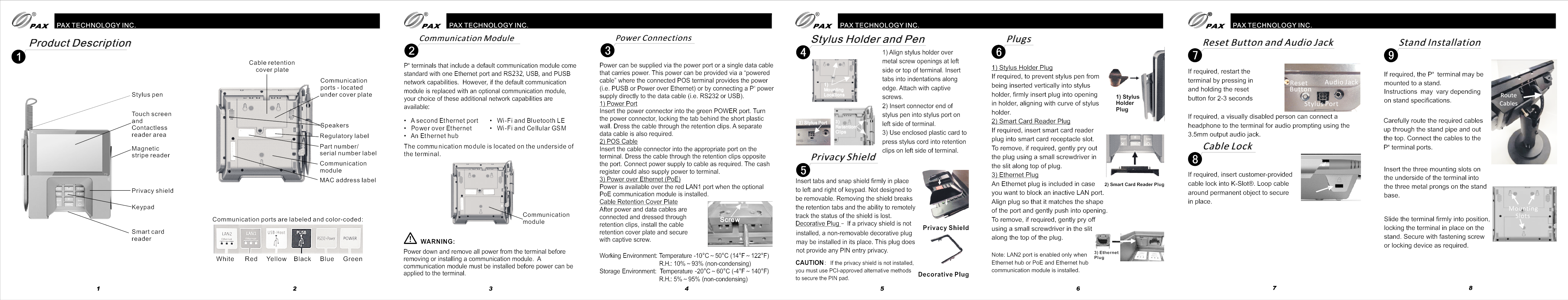 PAX TECHNOLOGY INC.PAX TECHNOLOGY INC. PAX TECHNOLOGY INC.xP terminals that include a default communication module come standard with one Ethernet port and RS232, USB, and PUSB network capabilities.  However, if the default communication module is replaced with an optional communication module, your choice of these additional network capabilities are available:Communication ModuleCommunication Module Power ConnectionsPower Connections3Product DescriptionProduct Description•   A second Et hernet port•   Power over Et hernet•   An Et hernet hub•   Wi-Fi and Bluetooth LE•   Wi-Fi and Cellular GS MThe commu nication mo dule is located on the underside of the termi nal.CommunicationmodulePower down and remove all power from the terminal before removing or installing a communication module.  A communication module must be installed before power can be applied to the terminal. WARNING:Working Environment: Temperature -10°C～50°C (14°F～122°F)                                   R.H.: 10%～93% (non-condensing)Storage Environment:  Temperature -20°C～60°C (-4°F～140°F)                                   R.H.: 5%～95% (non-condensing) Stylus penTouch screenandContactlessreader areaMagnetic stripe readerPrivacy shieldKeypadSmart card readerCable retention    cover plateCommunicationports - locatedunder cover plateSpeakersMAC address labelRegulatory labelCommunication moduleCommunication ports are labeled and color-coded:White      Red     Yellow    Black Green     Blue                       Part number/serial number labelPower can be supplied via the power port or a single data cablethat carries power. This power can be provided via a “powered cable” where the connected POS terminal provides the power x(i.e. PUSB or Power over Ethernet) or by connecting a P  power supply directly to the data cable (i.e. RS232 or USB).1) Power PortInsert the power connector into the green POWER port. Turn the power connector, locking the tab behind the short plastic wall. Dress the cable through the retention clips. A separate data cable is also required.2) POS CableInsert the cable connector into the appropriate port on the terminal. Dress the cable through the retention clips opposite the port. Connect power supply to cable as required. The cash register could also supply power to terminal.3) Power over Ethernet (PoE) Power is available over the red LAN1 port when the optional PoE communication module is installed.Cable Retention Cover PlateAfter power and data cables are connected and dressed through retention clips, install the cable retention cover plate and secure with captive screw.ScrewStylus Holder and PenStylus Holder and Pen41) Mounting Locations2)Stylus Port 3) RetentionClips1) Align stylus holder over metal screw openings at left side or top of terminal. Insert tabs into indentations along edge. Attach with captive screws.2) Insert connector end of stylus pen into stylus port onleft side of terminal.3) Use enclosed plastic card to press stylus cord into retention clips on left side of terminal.Privacy ShieldPrivacy Shield5Insert tabs and snap shield firmly in place to left and right of keypad. Not designed to be removable. Removing the shield breaks the retention tabs and the ability to remotely track the status of the shield is lost.1Privacy ShieldDecorative PlugDecorative Plug – If a privacy shield is not installed, a non-removable decorative plug may be installed in its place. This plug does not provide any PIN entry privacy. CAUTION: If the privacy shield is not installed, you must use PCI-approved alternative methods to secure the PIN pad. PlugsPlugs61) Stylus Holder PlugIf required, to prevent stylus pen from being inserted vertically into stylus holder, firmly insert plug into opening in holder, aligning with curve of stylus holder.2) Smart Card Reader PlugIf required, insert smart card reader plug into smart card receptacle slot. To remove, if required, gently pry out the plug using a small screwdriver in the slit along top of plug.3) Ethernet PlugAn Ethernet plug is included in case you want to block an inactive LAN port. Align plug so that it matches the shape of the port and gently push into opening. To remove, if required, gently pry off using a small screwdriver in the slit along the top of the plug.Note: LAN2 port is enabled only when Ethernet hub or PoE and Ethernet hub communication module is installed.1) StylusHolderPlug2) Smart Card Reader Plug3) EthernetPlug Mounting Slots Stand Installation9Stand InstallationPAX TECHNOLOGY INC.Route CablesxIf required, the P  terminal may be mounted to a stand. Instructions may vary depending on stand specifications.Carefully route the required cables up through the stand pipe and out the top. Connect the cables to the   xP terminal ports.Insert the three mounting slots on the underside of the terminal into the three metal prongs on the stand base.Slide the terminal firmly into position, locking the terminal in place on the stand. Secure with fastening screw or locking device as required.Reset Button and Audio Jack7Reset Button and Audio Jack  ResetButton  Audio Jack If required, restart the terminal by pressing in and holding the reset button for 2-3 secondsIf required, a visually disabled person can connect a headphone to the terminal for audio prompting using the 3.5mm output audio jack.Cable Lock8Cable LockIf required, insert customer-provided cable lock into K-Slot®. Loop cable around permanent object to secure in place.Stylus Port