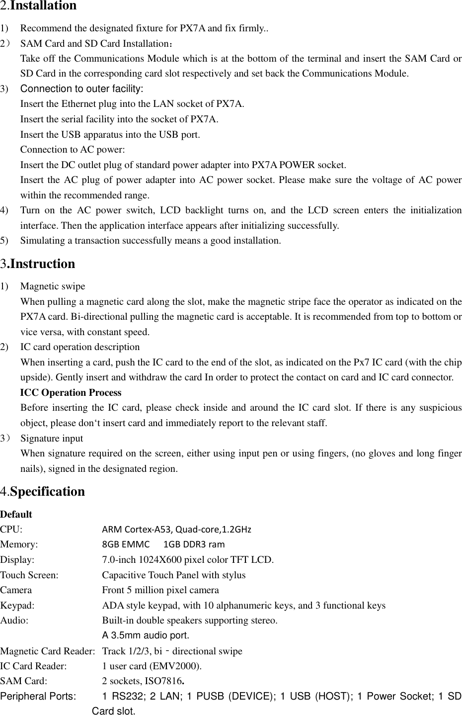 2.Installation 1)  Recommend the designated fixture for PX7A and fix firmly.. 2）  SAM Card and SD Card Installation：         Take off the Communications Module which is at the bottom of the terminal and insert the SAM Card or SD Card in the corresponding card slot respectively and set back the Communications Module.   3)  Connection to outer facility: Insert the Ethernet plug into the LAN socket of PX7A. Insert the serial facility into the socket of PX7A. Insert the USB apparatus into the USB port. Connection to AC power: Insert the DC outlet plug of standard power adapter into PX7A POWER socket. Insert the AC plug of power adapter into AC power socket. Please make sure the voltage of AC power within the recommended range.   4)  Turn  on  the  AC  power  switch,  LCD  backlight  turns  on,  and  the  LCD  screen  enters  the  initialization interface. Then the application interface appears after initializing successfully. 5)  Simulating a transaction successfully means a good installation. 3.Instruction 1)  Magnetic swipe When pulling a magnetic card along the slot, make the magnetic stripe face the operator as indicated on the PX7A card. Bi-directional pulling the magnetic card is acceptable. It is recommended from top to bottom or vice versa, with constant speed. 2)  IC card operation description When inserting a card, push the IC card to the end of the slot, as indicated on the Px7 IC card (with the chip upside). Gently insert and withdraw the card In order to protect the contact on card and IC card connector. ICC Operation Process Before inserting the IC card, please check inside and around the IC card slot. If there is any suspicious object, please don‘t insert card and immediately report to the relevant staff. 3）  Signature input When signature required on the screen, either using input pen or using fingers, (no gloves and long finger nails), signed in the designated region. 4.Specification Default CPU:        ARM Cortex-A53, Quad-core,1.2GHz Memory:       8GB EMMC  1GB DDR3 ram Display:        7.0-inch 1024X600 pixel color TFT LCD. Touch Screen:     Capacitive Touch Panel with stylus Camera        Front 5 million pixel camera Keypad:        ADA style keypad, with 10 alphanumeric keys, and 3 functional keys Audio:        Built-in double speakers supporting stereo.          A 3.5mm audio port. Magnetic Card Reader:  Track 1/2/3, bi‐directional swipe IC Card Reader:    1 user card (EMV2000). SAM Card:      2 sockets, ISO7816. Peripheral Ports:      1 RS232; 2 LAN; 1 PUSB (DEVICE); 1 USB (HOST); 1 Power Socket; 1 SD Card slot. 