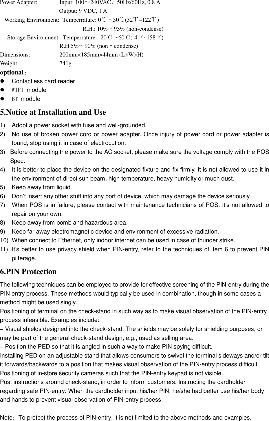 Power Adapter:   Input: 100～240VAC，50Hz/60Hz, 0.8 A   Output: 9 VDC, 1 A Working Environment:  Temperrature: 0℃～50℃(32℉~122℉) R.H.: 10%～93% (non-condense)Storage Environment:  Temperrature: -20℃～60℃(-4℉~158℉) R.H.5%～90% (non‐condense) Dimensions:  200mm×185mm×44mm (L×W×H) Weight:  741g optional： Contactless card readerWIFI moduleBT module5.Notice at Installation and Use1) Adopt a power socket with fuse and well-grounded.2) No use of broken power cord or power adapter. Once injury of power cord or power adapter isfound, stop using it in case of electrocution.3) Before connecting the power to the AC socket, please make sure the voltage comply with the POSSpec.4) It is better to place the device on the designated fixture and fix firmly. It is not allowed to use it inthe environment of direct sun beam, high temperature, heavy humidity or much dust.5) Keep away from liquid.6) Don’t insert any other stuff into any port of device, which may damage the device seriously.7) When POS is in failure, please contact with maintenance technicians of POS. It’s not allowed torepair on your own.8) Keep away from bomb and hazardous area.9) Keep far away electromagnetic device and environment of excessive radiation.10) When connect to Ethernet, only indoor internet can be used in case of thunder strike.11) It’s better to use privacy shield when PIN-entry, refer to the techniques of item 6 to prevent PINpilferage.6.PIN ProtectionThe following techniques can be employed to provide for effective screening of the PIN-entry during the PIN entry process. These methods would typically be used in combination, though in some cases a method might be used singly. Positioning of terminal on the check-stand in such way as to make visual observation of the PIN-entry process infeasible. Examples include: − Visual shields designed into the check-stand. The shields may be solely for shielding purposes, or may be part of the general check-stand design, e.g., used as selling area.   − Position the PED so that it is angled in such a way to make PIN spying difficult. Installing PED on an adjustable stand that allows consumers to swivel the terminal sideways and/or tilt it forwards/backwards to a position that makes visual observation of the PIN-entry process difficult. Positioning of in-store security cameras such that the PIN-entry keypad is not visible. Post instructions around check-stand, in order to inform customers. Instructing the cardholder regarding safe PIN-entry. When the cardholder input his/her PIN, he/she had better use his/her body and hands to prevent visual observation of PIN-entry process. Note：To protect the process of PIN-entry, it is not limited to the above methods and examples, 