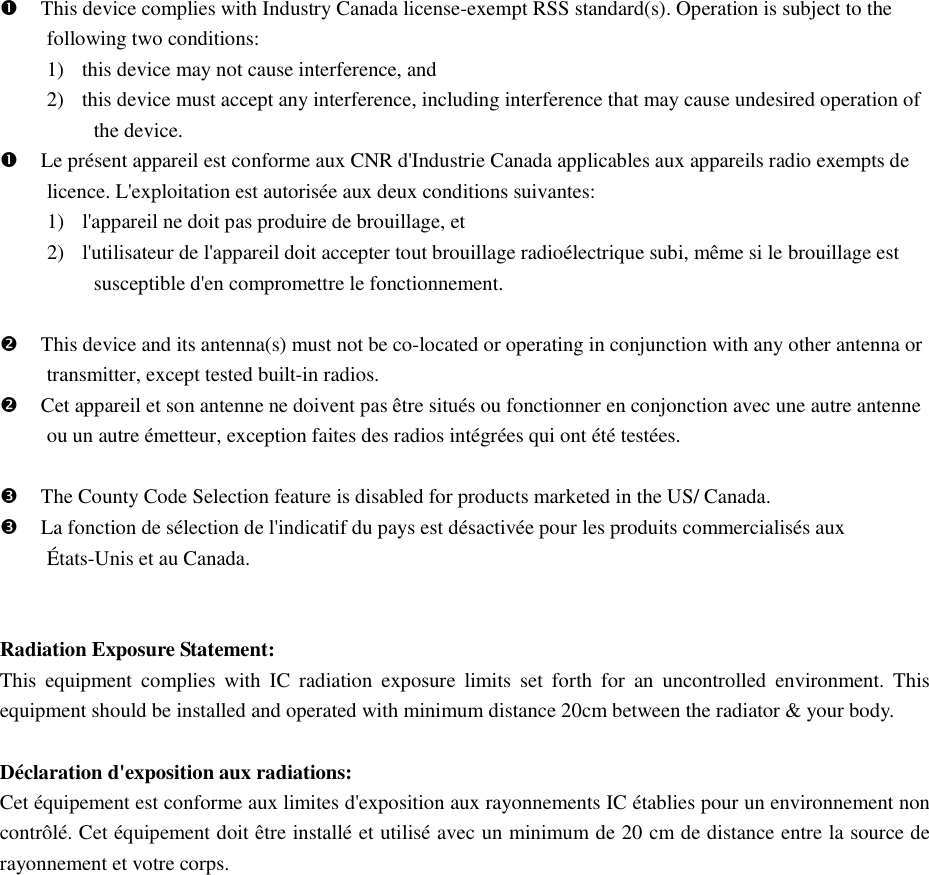  This device complies with Industry Canada license-exempt RSS standard(s). Operation is subject to the following two conditions:   1) this device may not cause interference, and   2) this device must accept any interference, including interference that may cause undesired operation of the device.  Le présent appareil est conforme aux CNR d&apos;Industrie Canada applicables aux appareils radio exempts de licence. L&apos;exploitation est autorisée aux deux conditions suivantes:   1) l&apos;appareil ne doit pas produire de brouillage, et   2) l&apos;utilisateur de l&apos;appareil doit accepter tout brouillage radioélectrique subi, même si le brouillage est susceptible d&apos;en compromettre le fonctionnement.   This device and its antenna(s) must not be co-located or operating in conjunction with any other antenna or transmitter, except tested built-in radios.    Cet appareil et son antenne ne doivent pas être situés ou fonctionner en conjonction avec une autre antenne ou un autre émetteur, exception faites des radios intégrées qui ont été testées.     The County Code Selection feature is disabled for products marketed in the US/ Canada.  La fonction de sélection de l&apos;indicatif du pays est désactivée pour les produits commercialisés aux États-Unis et au Canada.   Radiation Exposure Statement: This  equipment  complies  with  IC  radiation  exposure  limits  set  forth  for  an  uncontrolled  environment.  This equipment should be installed and operated with minimum distance 20cm between the radiator &amp; your body.  Déclaration d&apos;exposition aux radiations: Cet équipement est conforme aux limites d&apos;exposition aux rayonnements IC établies pour un environnement non contrôlé. Cet équipement doit être installé et utilisé avec un minimum de 20 cm de distance entre la source de rayonnement et votre corps.    