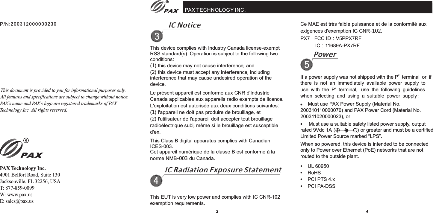 IC NoticeIC NoticePAX TECHNOLOGY INC.This device complies with Industry Canada license-exempt RSS standard(s). Operation is subject to the following two conditions: (1) this device may not cause interference, and (2) this device must accept any interference, including interference that may cause undesired operation of the device.Le présent appareil est conforme aux CNR d&apos;Industrie Canada applicables aux appareils radio exempts de licence. L&apos;exploitation est autorisée aux deux conditions suivantes: (1) l&apos;appareil ne doit pas produire de brouillage, et (2) l&apos;utilisateur de l&apos;appareil doit accepter tout brouillage radioélectrique subi, même si le brouillage est susceptible d&apos;en.This Class B digital apparatus complies with Canadian ICES-003.Cet appareil numérique de la classe B est conforme à la norme NMB-003 du Canada.IC Radiation Exposure StatementIC Radiation Exposure Statement4Ce MAE est très faible puissance et de la conformité aux exigences d&apos;exemption IC CNR-102.PX7  FCC ID：V5PPX7RF IC：11689A-PX7RFPowerPower5xIf a power supply was not shipped with the P  terminal or if there is not an immediately available power supply to xuse with the P terminal, use the following guidelines when selecting and using a suitable power supply: Must use PAX Power Supply (Material No. 200310110000070) and PAX Power Cord (Material No. 200311020000023), or      Must use a suitable safety listed power supply, output rated 9Vdc 1A                     or greater and must be a certified Limited Power Source marked “LPS”.(+-)When so powered, this device is intended to be connected only to Power over Ethernet (PoE) networks that are not routed to the outside plant.This EUT is very low power and complies with IC CNR-102 exemption requirements.•    UL 60950•    RoHS•    PCI PTS 4.x•    PCI PA-DSSThis document is provided to you for informational purposes only. All features and specifications are subject to change without notice. PAX&apos;s name and PAX&apos;s logo are registered trademarks of PAX Technology Inc. All rights reserved. PAX Technology Inc.4901 Belfort Road, Suite 130Jacksonville, FL 32256, USAT: 877-859-0099W: www.pax.usE: sales@pax.us20 0 3120 0 0000 2 30