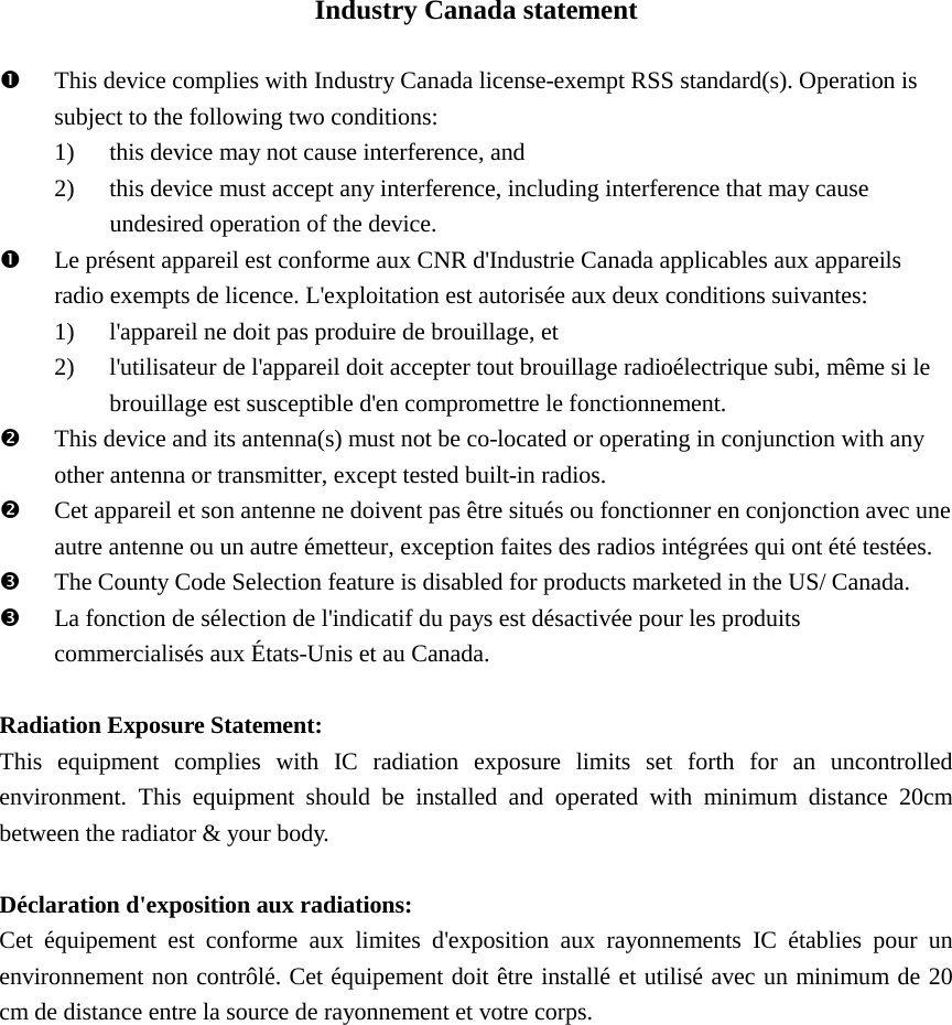 Industry Canada statement This device complies with Industry Canada license-exempt RSS standard(s). Operation issubject to the following two conditions:1) this device may not cause interference, and2) this device must accept any interference, including interference that may causeundesired operation of the device.Le présent appareil est conforme aux CNR d&apos;Industrie Canada applicables aux appareilsradio exempts de licence. L&apos;exploitation est autorisée aux deux conditions suivantes:1) l&apos;appareil ne doit pas produire de brouillage, et2) l&apos;utilisateur de l&apos;appareil doit accepter tout brouillage radioélectrique subi, même si lebrouillage est susceptible d&apos;en compromettre le fonctionnement.This device and its antenna(s) must not be co-located or operating in conjunction with anyother antenna or transmitter, except tested built-in radios.Cet appareil et son antenne ne doivent pas être situés ou fonctionner en conjonction avec uneautre antenne ou un autre émetteur, exception faites des radios intégrées qui ont été testées.The County Code Selection feature is disabled for products marketed in the US/ Canada.La fonction de sélection de l&apos;indicatif du pays est désactivée pour les produitscommercialisés aux États-Unis et au Canada.Radiation Exposure Statement: This equipment complies with  IC radiation exposure limits set forth for an uncontrolled environment. This equipment should be installed and operated with minimum distance 20cm between the radiator &amp; your body. Déclaration d&apos;exposition aux radiations: Cet équipement est conforme aux limites d&apos;exposition aux rayonnements IC établies pour un environnement non contrôlé. Cet équipement doit être installé et utilisé avec un minimum de 20 cm de distance entre la source de rayonnement et votre corps.