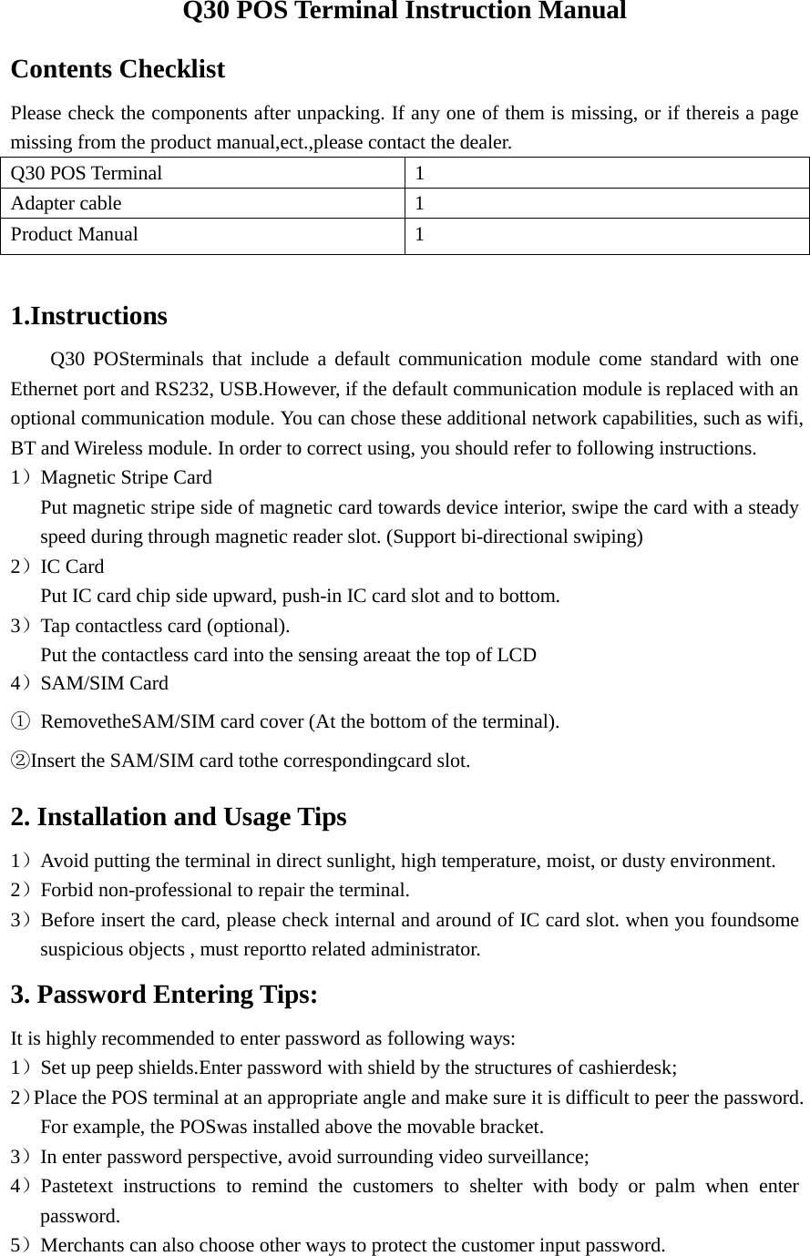  Q30 POS Terminal Instruction Manual Contents Checklist Please check the components after unpacking. If any one of them is missing, or if thereis a page missing from the product manual,ect.,please contact the dealer. Q30 POS Terminal 1 Adapter cable    1 Product Manual  1  1.Instructions  Q30 POSterminals that include a default communication module come standard with one Ethernet port and RS232, USB.However, if the default communication module is replaced with an optional communication module. You can chose these additional network capabilities, such as wifi, BT and Wireless module. In order to correct using, you should refer to following instructions. 1）Magnetic Stripe Card Put magnetic stripe side of magnetic card towards device interior, swipe the card with a steady speed during through magnetic reader slot. (Support bi-directional swiping) 2）IC Card Put IC card chip side upward, push-in IC card slot and to bottom. 3）Tap contactless card (optional). Put the contactless card into the sensing areaat the top of LCD 4）SAM/SIM Card ① RemovetheSAM/SIM card cover (At the bottom of the terminal).   ②Insert the SAM/SIM card tothe correspondingcard slot. 2. Installation and Usage Tips 1）Avoid putting the terminal in direct sunlight, high temperature, moist, or dusty environment. 2）Forbid non-professional to repair the terminal. 3）Before insert the card, please check internal and around of IC card slot. when you foundsome suspicious objects , must reportto related administrator. 3. Password Entering Tips: It is highly recommended to enter password as following ways: 1）Set up peep shields.Enter password with shield by the structures of cashierdesk; 2）Place the POS terminal at an appropriate angle and make sure it is difficult to peer the password. For example, the POSwas installed above the movable bracket. 3）In enter password perspective, avoid surrounding video surveillance; 4）Pastetext instructions to remind the customers to shelter with body or palm when enter password. 5）Merchants can also choose other ways to protect the customer input password.  