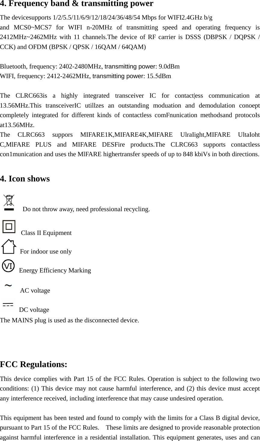 4. Frequency band &amp; transmitting powerThe devicesupports 1/2/5.5/11/6/9/12/18/24/36/48/54 Mbps for WIFI2.4GHz b/g   and MCS0~MCS7 for WIFI n-20MHz of transmitting speed and operating frequency is 2412MHz~2462MHz with 11 channels.The device of RF carrier is DSSS (DBPSK / DQPSK / CCK) and OFDM (BPSK / QPSK / 16QAM / 64QAM) Bluetooth, frequency: 2402-2480MHz, transmitting power: 9.0dBm WIFI, frequency: 2412-2462MHz, transmitting power: 15.5dBm The CLRC663is a highly integrated transceiver IC for contact|ess communication at 13.56MHz.This transceiverIC utillzes an outstanding moduation and demodulation conoept completely integrated for different kinds of contactless comFnunication methodsand protocoIs at13.56MHz. The CLRC663 suppors MIFARE1K,MIFARE4K,MIFARE UlraIight,MIFARE  UltaIoht C,MlFARE PLUS and MIFARE DESFire products.The CLRC663 supports  contactless con1munication and uses the MlFARE highertransfer speeds of up to 848 kbiVs in both directions. 4. Icon showsDo not throw away, need professional recycling.   Class II Equipment   For indoor use only Energy Efficiency Marking AC voltage  DC voltage The MAINS plug is used as the disconnected device. FCC Regulations: This device complies with Part 15 of the FCC Rules. Operation is subject to the following two conditions: (1) This device may not cause harmful interference, and (2) this device must accept any interference received, including interference that may cause undesired operation. This equipment has been tested and found to comply with the limits for a Class B digital device, pursuant to Part 15 of the FCC Rules.    These limits are designed to provide reasonable protection against harmful interference in a residential installation. This equipment generates, uses and can 