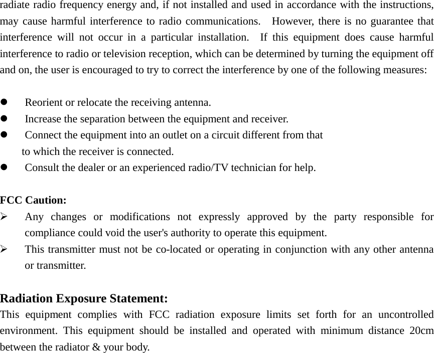 radiate radio frequency energy and, if not installed and used in accordance with the instructions, may cause harmful interference to radio communications.  However, there is no guarantee that interference will not occur in a particular installation.  If this equipment does cause harmful interference to radio or television reception, which can be determined by turning the equipment off and on, the user is encouraged to try to correct the interference by one of the following measures: Reorient or relocate the receiving antenna.Increase the separation between the equipment and receiver.Connect the equipment into an outlet on a circuit different from thatto which the receiver is connected.Consult the dealer or an experienced radio/TV technician for help.FCC Caution: Any changes or modifications not expressly approved by the party responsible forcompliance could void the user&apos;s authority to operate this equipment.This transmitter must not be co-located or operating in conjunction with any other antennaor transmitter.Radiation Exposure Statement: This equipment complies with FCC radiation exposure limits set forth for an uncontrolled environment. This equipment should be installed and operated with minimum distance 20cm between the radiator &amp; your body. 