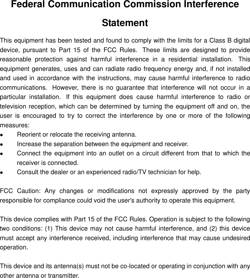 Federal Communication Commission Interference Statement This equipment has been tested and found to comply with the limits for a Class B digital device,  pursuant  to  Part  15  of  the  FCC  Rules.   These  limits  are  designed  to  provide reasonable  protection  against  harmful  interference  in  a  residential  installation.   This equipment generates, uses and can radiate radio frequency energy and, if not installed and used in accordance with the instructions, may cause harmful interference to radio communications.   However,  there  is no  guarantee  that  interference  will  not  occur in  a particular  installation.   If  this  equipment  does  cause  harmful  interference  to  radio  or television reception, which can be determined by turning the equipment off and on, the user  is  encouraged  to  try  to  correct  the  interference  by  one  or  more  of  the  following measures:  Reorient or relocate the receiving antenna.  Increase the separation between the equipment and receiver.  Connect the equipment into an outlet on a circuit different from that to  which the receiver is connected.  Consult the dealer or an experienced radio/TV technician for help.  FCC  Caution:  Any  changes  or  modifications  not  expressly  approved  by  the  party responsible for compliance could void the user&apos;s authority to operate this equipment.  This device complies with Part 15 of the FCC Rules. Operation is subject to the following two conditions: (1) This device may not cause harmful interference, and (2) this device must accept any interference received, including interference that may cause undesired operation.  This device and its antenna(s) must not be co-located or operating in conjunction with any other antenna or transmitter.  