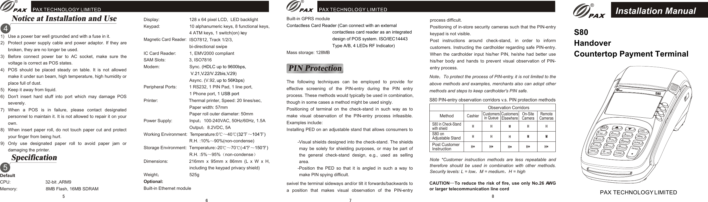 S80S80S80 HandoverCountertop Payment Terminal Installation ManualPAX TECHNOLOGY LIMITEDSpecificationSpecification51) Use a power bar well grounded and with a fuse in it.2) Protect power supply cable and power adaptor. If they are broken, they are no longer be used.3) Before connect power bar to AC socket, make sure the voltage is correct as POS states.4) POS should be placed steady on table. It is not allowed make it under sun beam, high temperature, high humidity or place full of dust.5) Keep it away from liquid.6) Don&apos;t insert hard stuff into port which may damage POS severely.7) When a POS is in failure, please contact designated personnel to maintain it. It is not allowed to repair it on your own.8) When insert paper roll, do not touch paper cut and protect your finger from being hurt.9) Only use designated paper roll to avoid paper jam or damaging the printer.Notice at Installation and Use4Notice at Installation and UseDefaultCPU:                            32-bit ,ARM9Memory:                       8MB Flash, 16MB SDRAMDisplay:                        128 x 64 pixel LCD,  LED backlightKeypad:                        10 alphanumeric keys, 8 functional keys,                                    4 ATM keys, 1 switch(on) key                                    ISO7812, Track 1/2/3,                                     bi-directional swipeIC Card Reader:           1, EMV2000 compliantSAM Slots:                   3, ISO7816Modem:                        Sync. ()                                    Async. (V.92,  )Peripheral Ports:          1 RS232, 1 PIN Pad, 1 line port,                                      1 Phone portPrinter:                         Thermal printer, Speed: 20 lines/sec,                                     Paper width: 57mm                                    Paper roll outer diameter: 50mmPower Supply:              Input 100-240VAC, 50Hz/60Hz, 1.5A                                    Output 8.2VDC, 5AWorking Environment:  Temperature:0 40 (                                    R.H. :10% 90%(non-condense)Storage Environment:  Temperature:-20 70 (                                    R.H. :5% 95% non-condenseDimensions:                 216mm  x  95mm  x  86mm  (L  x  W  x  H, including the keypad privacy shield)Weight                       525gOptional:Built-in Ethernet moduleHDLC up to 9600bps,                                      V.21,V.22/V.22bis,V.29up to 56Kbps, 1 USB port32 104 )-4 150 )Built-in GPRS moduleMass storage: 128MBContactless Card Reader (Can connect with an external contactless card reader as an integrated design of POS system. ISO/IEC14443 Type A/B, 4 LEDs RF Indicator)PIN ProtectionPIN ProtectionThe following techniques can be employed to provide for effective screening of the PIN-entry during the PIN entry process. These methods would typically be used in combination, though in some cases a method might be used singly.Positioning of terminal on the check-stand in such way as to make visual observation of the PIN-entry process infeasible. Examples include:Installing PED on an adjustable stand that allows consumers to process difficult.Positioning of in-store security cameras such that the PIN-entry keypad is not visible.Post instructions around check-stand, in order to inform customers. Instructing the cardholder regarding safe PIN-entry. When the cardholder input his/her PIN, he/she had better use his/her body and hands to prevent visual observation of PIN-entry process.-Visual shields designed into the check-stand. The shields may be solely for shielding purposes, or may be part of the general check-stand design, e.g., used as selling area. -Position the PED so that it is angled in such a way to make PIN spying difficult.Note *Customer instruction methods are less repeatable and therefore should be used in combination with other methods. Security levels: L = low M = medium H = highS80 PIN-entry observation corridors v.s. PIN protection methodsCustomersin Queue Cashier  CustomersElsewhere  On-SiteCamera  RemoteCamerasObservation CorridorsMethod S80 on Adjustable StandPost CustomerInstructionS80 in Check-Standwith shieldswivel the terminal sideways and/or tilt it forwards/backwards to a position that makes visual observation of the PIN-entry ® ®®Note To protect the process of PIN-entry, it is not limited to the above methods and examples, merchants also can adopt other methods and steps to keep cardholder&apos;s PIN safe.Magnetic Card Reader: CAUTION To reduce the risk of fire, use only No.26 AWG or larger telecommunication line cord