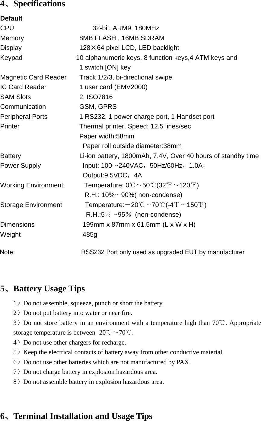 4、Specifications Default CPU      32-bit, ARM9, 180MHz Memory     8MB FLASH , 16MB SDRAM Display     128×64 pixel LCD, LED backlight Keypad                10 alphanumeric keys, 8 function keys,4 ATM keys and   1 switch [ON] key Magnetic Card Reader  Track 1/2/3, bi-directional swipe IC Card Reader              1 user card (EMV2000) SAM Slots           2, ISO7816 Communication   GSM, GPRS Peripheral Ports      1 RS232, 1 power charge port, 1 Handset port Printer              Thermal printer, Speed: 12.5 lines/sec                         Paper width:58mm        Paper roll outside diameter:38mm Battery          Li-ion battery, 1800mAh, 7.4V, Over 40 hours of standby time Power Supply    Input: 100～240VAC，50Hz/60Hz，1.0A，                       Output:9.5VDC，4A Working Environment            Temperature: 0℃～50℃(32℉～120℉)                                                R.H.: 10%～90%( non-condense) Storage Environment             Temperature:－20℃～70℃(-4℉～150℉)                           R.H.:5％～95％ (non-condense) Dimensions          199mm x 87mm x 61.5mm (L x W x H) Weight                 485g   5、Battery Usage Tips 1）Do not assemble, squeeze, punch or short the battery. 2）Do not put battery into water or near fire. 3）Do not store battery in an environment with a temperature high than 70 . Appropriate ℃storage temperature is between -20℃～70 .℃ 4）Do not use other chargers for recharge. 5）Keep the electrical contacts of battery away from other conductive material. 6）Do not use other batteries which are not manufactured by PAX 7）Do not charge battery in explosion hazardous area. 8）Do not assemble battery in explosion hazardous area.   6、Terminal Installation and Usage Tips Note:                                      RSS232 Port only used as upgraded EUT by manufacturer