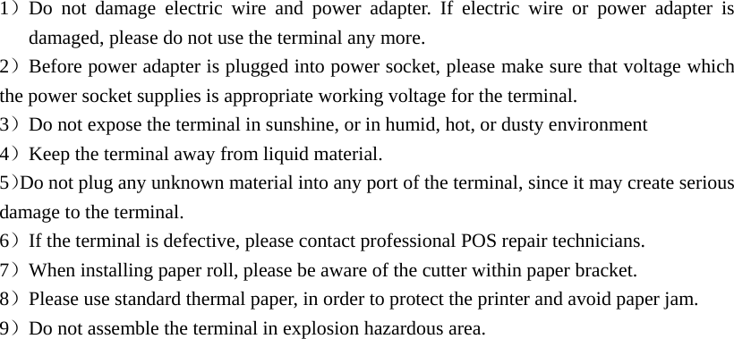 1）Do not damage electric wire and power adapter. If electric wire or power adapter is damaged, please do not use the terminal any more. 2）Before power adapter is plugged into power socket, please make sure that voltage which the power socket supplies is appropriate working voltage for the terminal. 3）Do not expose the terminal in sunshine, or in humid, hot, or dusty environment 4）Keep the terminal away from liquid material. 5）Do not plug any unknown material into any port of the terminal, since it may create serious damage to the terminal. 6）If the terminal is defective, please contact professional POS repair technicians.   7）When installing paper roll, please be aware of the cutter within paper bracket. 8）Please use standard thermal paper, in order to protect the printer and avoid paper jam. 9）Do not assemble the terminal in explosion hazardous area. 