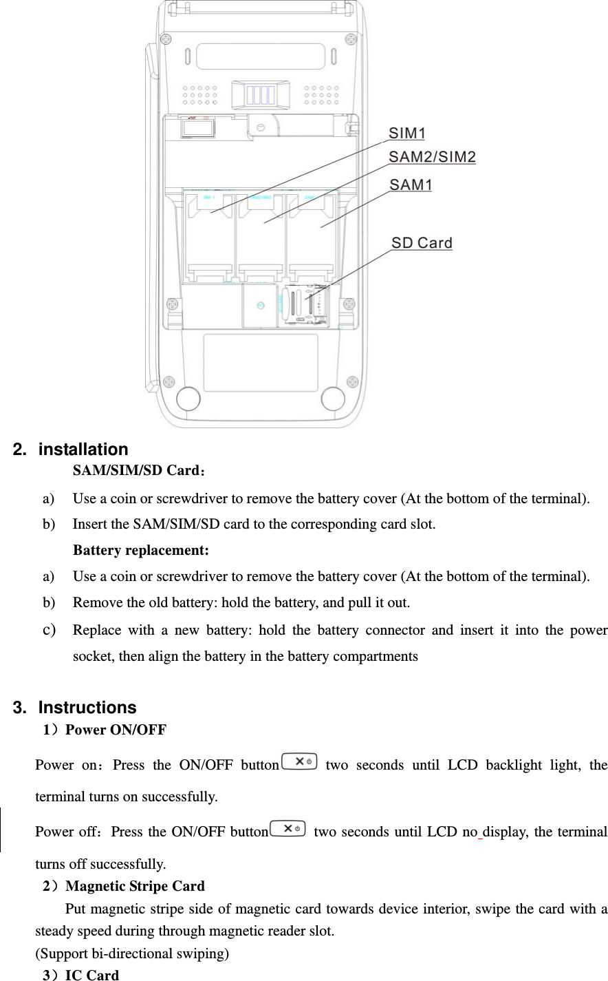  2. installation SAM/SIM/SD Card： a) Use a coin or screwdriver to remove the battery cover (At the bottom of the terminal). b) Insert the SAM/SIM/SD card to the corresponding card slot. Battery replacement: a) Use a coin or screwdriver to remove the battery cover (At the bottom of the terminal). b) Remove the old battery: hold the battery, and pull it out. c) Replace with a new battery: hold the battery connector and insert it into the power socket, then align the battery in the battery compartments  3. Instructions 1）Power ON/OFF Power on：Press the ON/OFF button  two seconds until LCD backlight light, the terminal turns on successfully. Power off：Press the ON/OFF button   two seconds until LCD no display, the terminal turns off successfully. 2）Magnetic Stripe Card Put magnetic stripe side of magnetic card towards device interior, swipe the card with a steady speed during through magnetic reader slot. (Support bi-directional swiping) 3）IC Card 