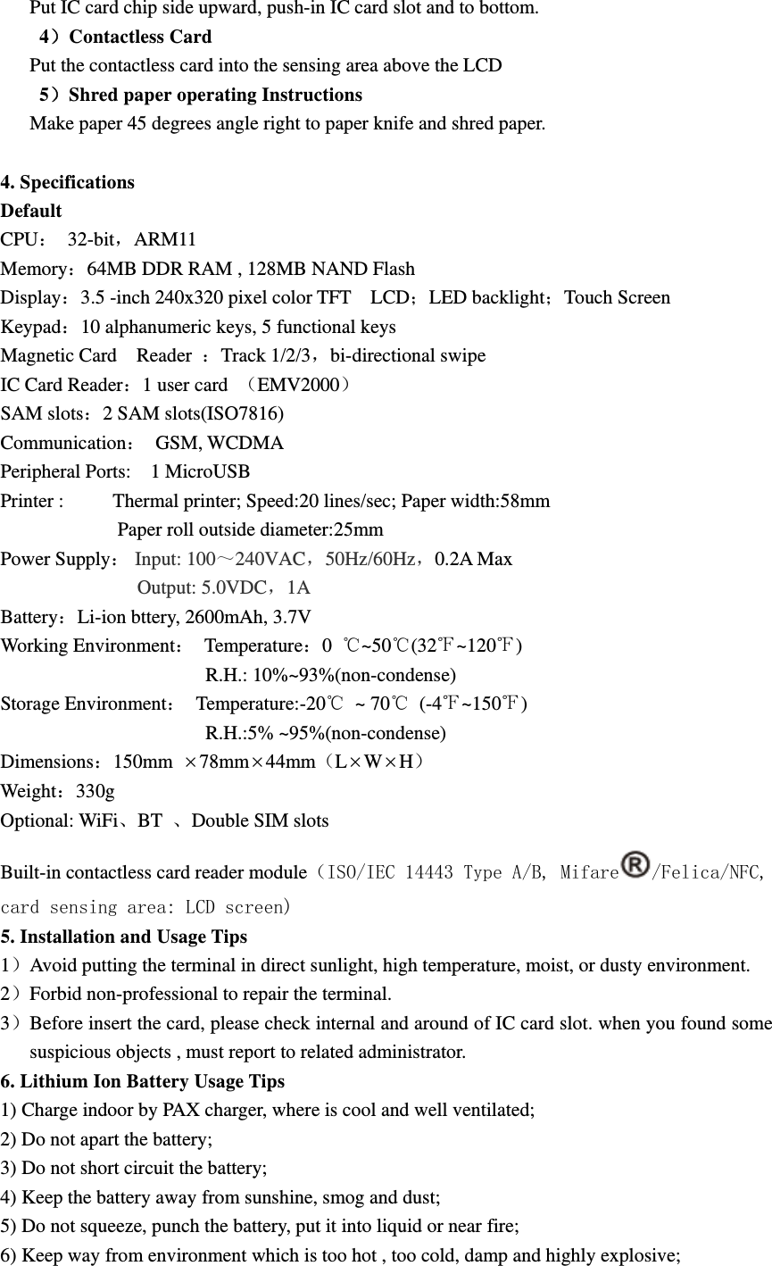 Put IC card chip side upward, push-in IC card slot and to bottom.   4）Contactless Card Put the contactless card into the sensing area above the LCD 5）Shred paper operating Instructions Make paper 45 degrees angle right to paper knife and shred paper.  4. Specifications Default CPU： 32-bit，ARM11 Memory：64MB DDR RAM , 128MB NAND Flash Display：3.5 -inch 240x320 pixel color TFT    LCD；LED backlight；Touch Screen Keypad：10 alphanumeric keys, 5 functional keys Magnetic Card    Reader  ：Track 1/2/3，bi-directional swipe IC Card Reader：1 user card  （EMV2000） SAM slots：2 SAM slots(ISO7816) Communication： GSM, WCDMA Peripheral Ports:    1 MicroUSB Printer :          Thermal printer; Speed:20 lines/sec; Paper width:58mm             Paper roll outside diameter:25mm Power Supply： Input: 100～240VAC，50Hz/60Hz，0.2A Max             Output: 5.0VDC，1A Battery：Li-ion bttery, 2600mAh, 3.7V Working Environment： Temperature：0  ℃~50℃(32℉~120℉)                       R.H.: 10%~93%(non-condense) Storage Environment： Temperature:-20℃ ~ 70℃ (-4℉~150℉)                      R.H.:5% ~95%(non-condense) Dimensions：150mm  78mm44mm（LWH） Weight：330g Optional: WiFi、BT  、Double SIM slots Built-in contactless card reader module（ISO/IEC 14443 Type A/B, Mifare /Felica/NFC, card sensing area: LCD screen) 5. Installation and Usage Tips 1）Avoid putting the terminal in direct sunlight, high temperature, moist, or dusty environment. 2）Forbid non-professional to repair the terminal. 3）Before insert the card, please check internal and around of IC card slot. when you found some suspicious objects , must report to related administrator. 6. Lithium Ion Battery Usage Tips 1) Charge indoor by PAX charger, where is cool and well ventilated; 2) Do not apart the battery; 3) Do not short circuit the battery; 4) Keep the battery away from sunshine, smog and dust; 5) Do not squeeze, punch the battery, put it into liquid or near fire; 6) Keep way from environment which is too hot , too cold, damp and highly explosive; 