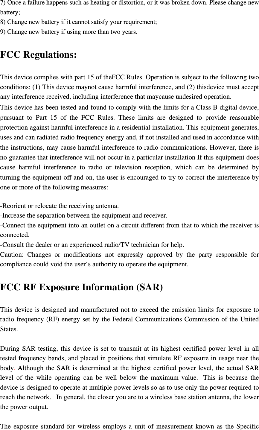 7) Once a failure happens such as heating or distortion, or it was broken down. Please change new battery; 8) Change new battery if it cannot satisfy your requirement; 9) Change new battery if using more than two years. FCC Regulations: This device complies with part 15 of theFCC Rules. Operation is subject to the following two conditions: (1) This device maynot cause harmful interference, and (2) thisdevice must accept any interference received, including interference that maycause undesired operation. This device has been tested and found to comply with the limits for a Class B digital device, pursuant to Part 15 of the FCC Rules. These limits are designed to provide reasonable protection against harmful interference in a residential installation. This equipment generates, uses and can radiated radio frequency energy and, if not installed and used in accordance with the instructions, may cause harmful interference to radio communications. However, there is no guarantee that interference will not occur in a particular installation If this equipment does cause harmful interference to radio or television reception, which can be determined by turning the equipment off and on, the user is encouraged to try to correct the interference by one or more of the following measures:  -Reorient or relocate the receiving antenna. -Increase the separation between the equipment and receiver. -Connect the equipment into an outlet on a circuit different from that to which the receiver is connected. -Consult the dealer or an experienced radio/TV technician for help. Caution: Changes or modifications not expressly approved by the party responsible for compliance could void the user‘s authority to operate the equipment. FCC RF Exposure Information (SAR) This device is designed and manufactured not to exceed the emission limits for exposure to radio frequency (RF) energy set by the Federal Communications Commission of the United States.   During SAR testing, this device is set to transmit at its highest certified power level in all tested frequency bands, and placed in positions that simulate RF exposure in usage near the body. Although the SAR is determined at the highest certified power level, the actual SAR level of the while operating can be well below the maximum value.  This is because the device is designed to operate at multiple power levels so as to use only the power required to reach the network.   In general, the closer you are to a wireless base station antenna, the lower the power output.  The exposure standard for wireless employs a unit of measurement known as the Specific 