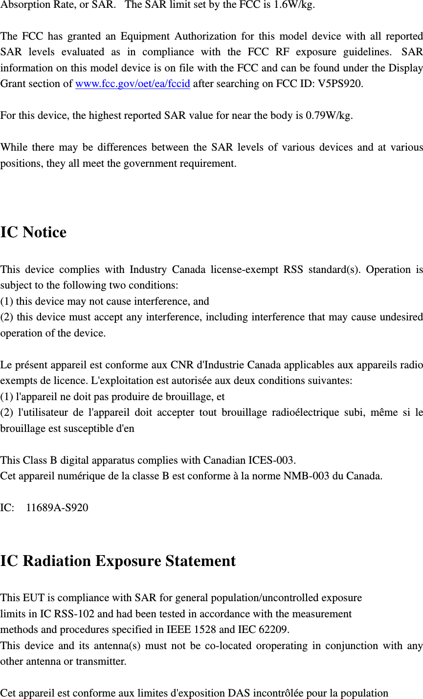 Absorption Rate, or SAR.   The SAR limit set by the FCC is 1.6W/kg.     The FCC has granted an Equipment Authorization for this model device with all reported SAR levels evaluated as in compliance with the FCC RF exposure guidelines.  SAR information on this model device is on file with the FCC and can be found under the Display Grant section of www.fcc.gov/oet/ea/fccid after searching on FCC ID: V5PS920.  For this device, the highest reported SAR value for near the body is 0.79W/kg.  While there may be differences between the SAR levels of various devices and at various positions, they all meet the government requirement.   IC Notice This device complies with Industry Canada license-exempt RSS standard(s). Operation is subject to the following two conditions:   (1) this device may not cause interference, and   (2) this device must accept any interference, including interference that may cause undesired operation of the device.  Le présent appareil est conforme aux CNR d&apos;Industrie Canada applicables aux appareils radio exempts de licence. L&apos;exploitation est autorisée aux deux conditions suivantes:   (1) l&apos;appareil ne doit pas produire de brouillage, et   (2) l&apos;utilisateur de l&apos;appareil doit accepter tout brouillage radioélectrique subi, même si le brouillage est susceptible d&apos;en  This Class B digital apparatus complies with Canadian ICES-003. Cet appareil numérique de la classe B est conforme à la norme NMB-003 du Canada.  IC:  11689A-S920  IC Radiation Exposure Statement This EUT is compliance with SAR for general population/uncontrolled exposure limits in IC RSS-102 and had been tested in accordance with the measurement methods and procedures specified in IEEE 1528 and IEC 62209.   This device and its antenna(s) must not be co-located oroperating in conjunction with any other antenna or transmitter.  Cet appareil est conforme aux limites d&apos;exposition DAS incontrôlée pour la population 