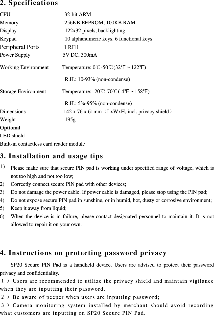 2. Specifications CPU                    32-bit ARM Memory                 256KB EEPROM, 100KB RAM Display                  122x32 pixels, backlighting Keypad                 10 alphanumeric keys, 6 functional keys Peripheral Ports         1 RJ11 Power Supply            5V DC, 300mA Working Environment     Temperature: 0℃-50℃(32℉～122℉) R.H.: 10-93% (non-condense) Storage Environment      Temperature: -20℃-70℃(-4℉～158℉)          R.H.: 5%-95% (non-condense) Dimensions              142 x 76 x 61mmLxWxH, incl. privacy shield Weight        195g Optional  LED shield Built-in contactless card reader module 3. Installation and usage tips 1) Please make sure that secure PIN pad is working under specified range of voltage, which is not too high and not too low; 2) Correctly connect secure PIN pad with other devices; 3) Do not damage the power cable. If power cable is damaged, please stop using the PIN pad; 4) Do not expose secure PIN pad in sunshine, or in humid, hot, dusty or corrosive environment; 5) Keep it away from liquid; 6) When the device is in failure, please contact designated personnel to maintain it. It is not allowed to repair it on your own.  4. Instructions on protecting password privacy SP20 Secure PIN Pad is a handheld device. Users are advised to protect their password privacy and confidentiality. Users are recommended to utilize the privacy shield and maintain vigilance when they are inputting their password. Be aware of peeper when users are inputting password;   Camera monitoring system installed by merchant should avoid recording what customers are inputting on SP20 Secure PIN Pad.     